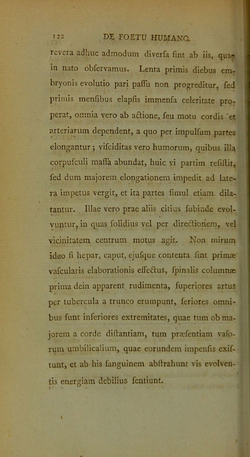 rcvei a adhuc admodum diverfa iint ab iis, quae in nato obfervamus. Lenta primis diebus em- bryonis evolutio pari paffii non progreditur, fed primis menfibus elapiis immenfa celeritate pro- perat, omnia vero ab actione, feu motu cordis et arteriarum dependent, a quo per impulfum partes elongantur ; vifciditas vero humorum, quibus illa corpufculi maffa abundat, huic vi partim reliftit, fed dum majorem elongationem impedit ad late- ra impetus vergit, et ita partes fnnul etiam dila- tantur. Illae vero prae aliis citius fubinde evol- vuntur, in quas folidius vel per directionem, vel vicinitatem centrum motus agit. Non mirum ideo ii hepar, caput, ejufque contenta iint primae vafcularis elaborationis elfe&uS, fpinalis columnas prima dein apparent rudimenta, fuperiores artus * per tubercula a trunco erumpunt, feriores omni- bus funt inferiores extremitates, quae tum ob ma- jorem a corde diftantiam, tum praefentiam vafo- rum umbilicalium, quae eorundem impenfis exif- tunt, et ab his fanguinem abftrahunt vis evolven- tis energiam debilius fentiunt.