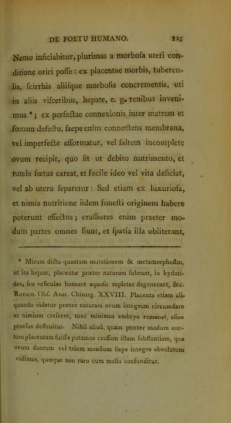 Nemo inficiabitur, plurimas a morbofa uteri con- ditione oriri poffe: ex placentae morbis, tubercu- lis, fcirrhis aliifque morbofis concrementis, uti in aliis vifceribus, hepate, e. g. renibus inveni- mus * j ex perfe&ae connexionis inter matrem et fostum defe&u, faepe enim connectens membrana, vel imperfede efformatur, vel faltein incomplete ovum recipit, quo fit ut debito nutrimento, et tutela foetus careat, et facile ideo vel vita deficiat, vel ab utero feparetur: Sed etiam ex luxuriofa, et nimia nutritione iidem funefti originem habere poterunt effe&us; crafiiores enim praeter mo- dum partes omnes fiunt, et fpatia illa obliterant. * Mirum diftu quantam mutationem & metamorphoiim, ut ita loquar, placentae praeter naturam fubeant, in hydati- des, feu veficulas humore aquofo repletas degenerant, &c. Ruyscu. Obf. A nat. Chirurg. XXVIII. Placenta etiam ali- quando videtur praeter naturam ovum integrum circumdare ac nimium crefcere, tunc minimus embryo remanet, alias prorfus deftruitur. Nihil aliud, quam praeter modum auc- tam placentam fuille putamus craffam illam fubftantiam, qua ovum duorum vel trium menlium faepe integre obvolutum vidimus, quaeque non raro cum molis confunditur.