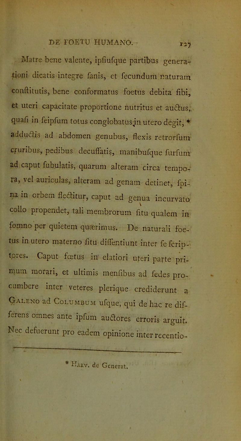 Matre bene valente, ipfiufque partibus genera- tioni dicatis integre fanis, et fecundum naturam conftitutis, bene conformatus foetus debita fibi, et uteri capacitate proportione nutritus et audus, quafi in feipfum totus conglobatusin urero degit, * addudis ad abdomen genubus, flexis retrorfum cruribus, pedibus decuffatis, manibufque furfum ad caput fubulatis, quarum alteram circa tempo- ra, vel auriculas, alteram ad genam detinet, fpi- na in orbem fleditur, caput ad genua incurvato collo propendet, tali membrorum fltu qualem in fomno per quietem quaerimus. De naturali foe- tus in utero materno fltu diffentiunt inter fefcrip- tpres. Caput festus in' elatiori uteri parte pri- mum morari, et ultimis menfibus ad fedes pro- cumbere inter veteres plerique crediderunt a Galeno ad Columbum ufque, qui de hac re dif- ferens omnes ante ipfum acores erroris arguit. Nec defuerunt pro eadem opinione inter recentio- Harv. de Generat.