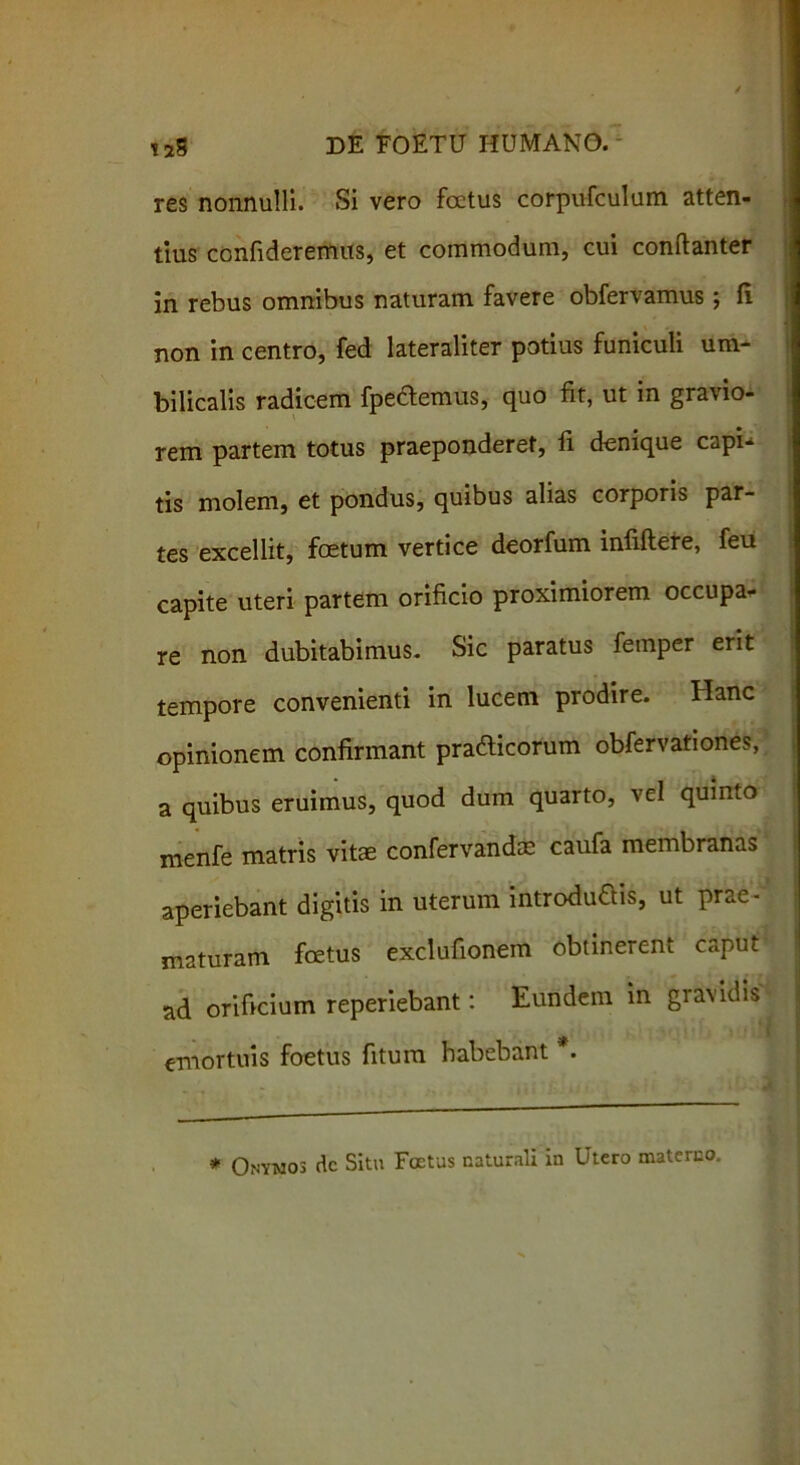 res nonnulli. Si vero foetus corpufculum atten- tius confideremus, et commodum, cui conftanter in rebus omnibus naturam favere obfervamus; fi non in centro, fed lateraliter potius funiculi um- bilicalis radicem fpeftemus, quo fit, ut in gravio- rem partem totus praeponderet, fi denique capU tis molem, et pondus, quibus alias corporis par- tes excellit, foetum vertice deorfum infiflere, feu capite uteri partem orificio proximiorem occupa- re non dubitabimus. Sic paratus femper erit tempore convenienti in lucem prodire. Hanc opinionem confirmant praCicorum obfervationes, a quibus eruimus, quod dum quarto, vel quinto menfe matris vite confervandae caufa membranas aperiebant digitis in uterum introducis, ut prae-' maturam foetus exclufionem obtinerent caput orificium reperiebant: Eundem in gravidis emortuis foetus fitum habebant *. * Onymos dc Situ Foetus naturali in Utero materno.