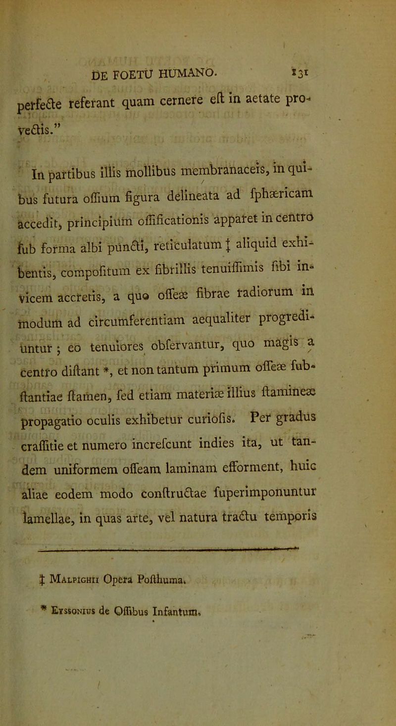 perfere referant quam cernere ed in aetate pro- vedis.” In partibus iliis mollibus membranaceis, in qui- bus futura offiura figura delineata ad fphaericam accedit, principium oflificationis apparet in centro lub forma albi pundi, reticulatum \ aliquid exhi- bentis, compofitum ex fibrillis tenuiffimis fibi in- vicem accretis, a quo offese fibrae radiorum in modum ad circumferentiam aequaliter progredi- untur ; eo tenuiores obfervantur, quo magis a centro didant * *, et non tantum primum ofleae fub- dantiae damen, fed etiam materiae illius daminese propagatio oculis exhibetur curiofis. Per gradus crafiitie et numero increfcunt indies ita, ut tan- dem uniformem ofleam laminam efforment, huic aliae eodem modo condrudae fuperimponuntur lamellae, in quas arte, vel natura tradu temporis | Malpighii Opera Pofthuma. * Eyssonius de Oflibus Infantum»