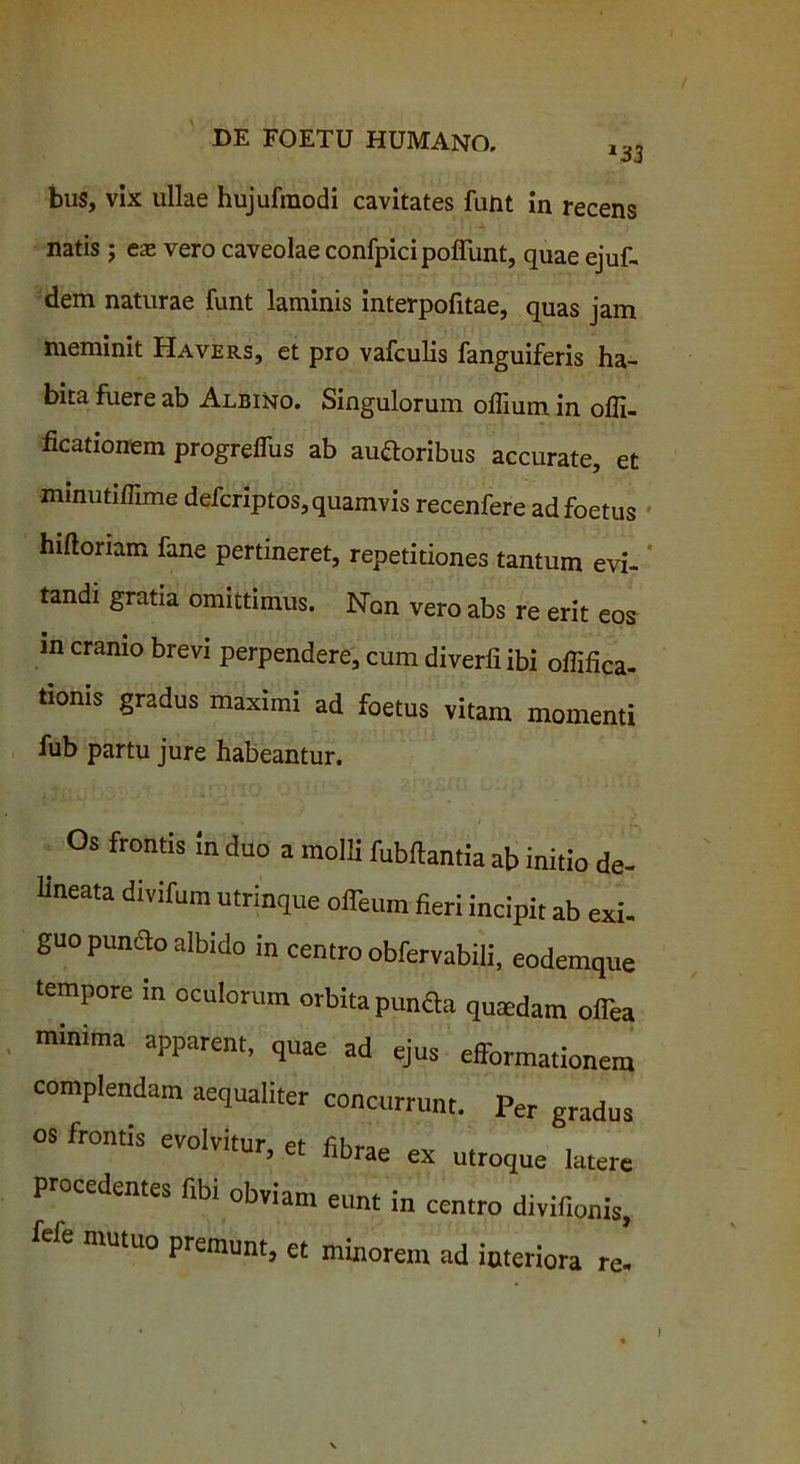 *33 bus, vix ullae hujufmodi cavitates funt in recens natis ; eas vero caveolae confpici poffunt, quae ejuf- dem naturae funt laminis interpofitae, quas jam meminit Havers, et pro vafculis fanguiferis ha- bita fuere ab Albino. Singulorum offium in offi- ficationem progreflus ab auftoribus accurate, et minutiffime defcriptos, quamvis recenfere ad foetus hifloriam fane pertineret, repetitiones tantum evi- tandi gratia omittimus. Non vero abs re erit eos in cranio brevi perpendere, cum diverliibi offifica- tioms gradus maximi ad foetus vitam momenti fub partu jure habeantur. Os frontis in duo a molli fubftantia ab initio de- lineata divifum utrinque offium fieri incipit ab exi. guo puncto albido in centro obfervabili, eodemque tempore in oculorum orbita punfla qumdam offea minima apparent, quae ad ejus efformationem complendam aequaliter concurrunt. Per gradus OS frontis evolvitur, et fibrae ex utroque latere procedentes fibi obviam eunt in centro divifionis, fele mutuo premunt, et minorem ad interiora re- !