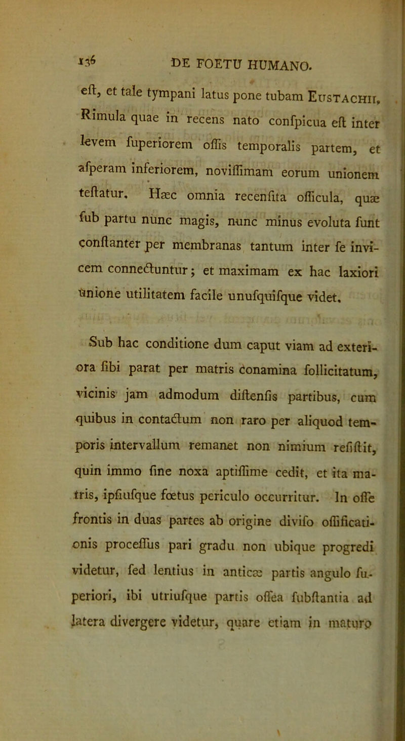 efi:, et tale tympani latus pone tubam EusTACHir, Rimula quae in recens nato confpicua efl: inter kvem fuperiorem offis temporalis partem, et afperam inferiorem, noviffimam eorum unionem teflatur. Haec omnia recenlita officula, quae fub partu nunc magis, nunc minus evoluta funt conllanter per membranas tantum inter fe invi- cem connedtuntur; et maximam ex hac laxiori Unione utilitatem facile unufquifque videt. Sub hac conditione dum caput viam ad exteri- ora libi parat per matris conamina follicitatum, vicinis jam admodum diflenfis partibus, cum quibus in contactum non raro per aliquod tem- poris intervallum remanet non nimium refiftit, quin immo fine noxa aptiffime cedit, et ita ma- tris, ipfiufque foetus periculo occurritur. In offie frontis in duas partes ab origine divifo offificati- onis proceffus pari gradu non ubique progredi videtur, fed lentius in anticte partis angulo fu- periori, ibi utriufque partis offiea fubftantia ad latera divergere videtur, quare etiam in maturp