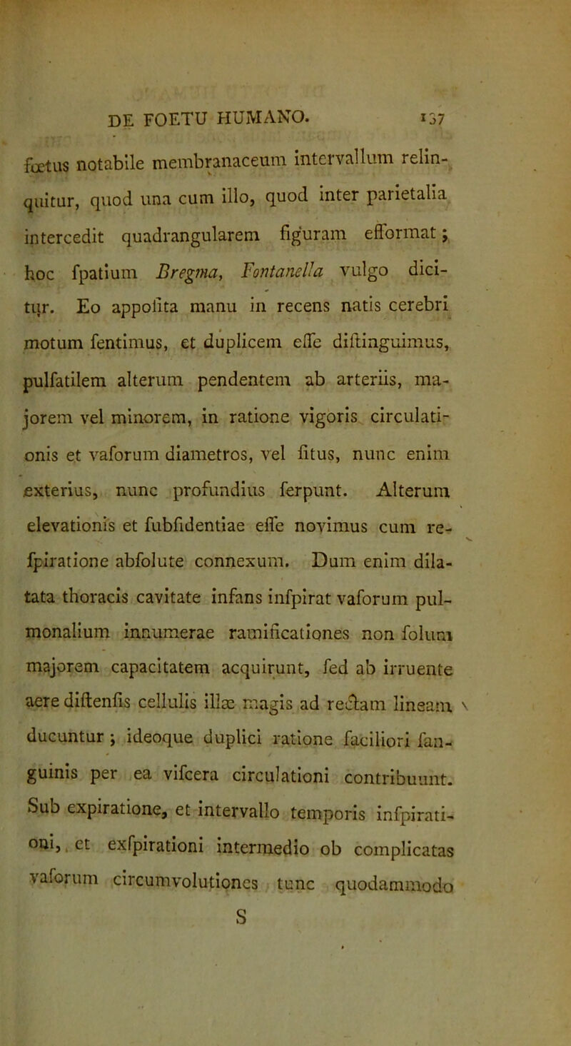 festus notabile membranaceum Intel vallum relin- quitur, quod una cum illo, quod inter parietalia intercedit quadrangularem figuram efformat; hoc fpatium Bregma, Fontanei!a vulgo dici- tur. Eo appolita manu in recens natis cerebri motum fentimus, et duplicem efle diftinguimus, pulfatilem alterum pendentem ab arteriis, ma- jorem vel minorem, in ratione vigoris circulati- onis et vaforum diametros, vel fitus, nunc enim .exterius, nunc profundius ferpunt. Alterum elevationis et fubfidentiae efle novimus cum re- fpiratione abfolute connexum. Dum enim dila- tata thoracis cavitate infans infpirat vaforum pul- monalium innumerae ramificationes non folum majorem capacitatem acquirunt, fed ab irruente aere diftenfis cellulis illos magis ad reclam lineam ducuntur ; ideoque duplici ratione faciliori fan- guinis per ea vifcera circulationi contribuunt. Sub expiratione, et intervallo temporis infpirati- oni, et exfpirationi intermedio ob complicatas vaforum circumvolutiones tunc quodammodo S