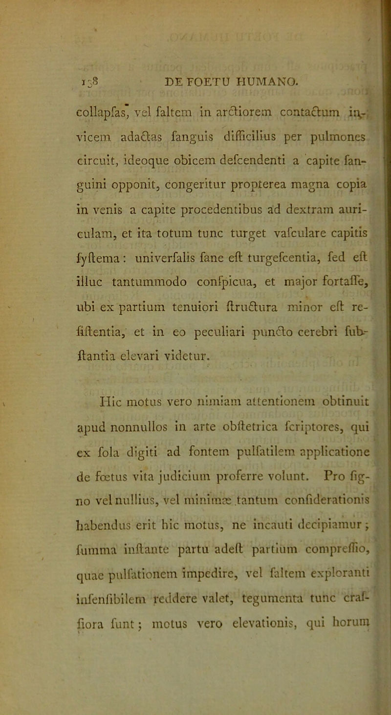 collapfas, vel faltem in arctiorem contactum in- vicem adaQas fanguis difficilius per pulmones circuit, ideoque obicem defcendenti a capite fan- guini opponit, congeritur propterea magna copia in venis a capite procedentibus ad dextram auri- culam, et ita totum tunc turget vafculare capitis fyftema: univerfalis fane eft turgefcentia, fed eft illuc tantummodo confpicua, et major fortafle, ubi ex partium tenuiori ftru&ura minor cfl re- fiftentia, et in eo peculiari punclo cerebri Cub- itantia elevari videtur. Hic motus vero nimiam attentionem obtinuit apud nonnullos in arte obftetrica fcriptores, qui ex fola digiti ad fontem pulfatilem applicatione de foetus vita judicium proferre volunt. Pro fig- no vel nullius, vel minimas tantum confiderationis habendus erit hic motus, ne incauti decipiamur; fumma initante partu adelt partium compreffio, quae pullationem impedire, vel faltem exploranti infenfibilem reddere valet, tegumenta tunc craf- fiora funt; motus vero elevationis, qui horum