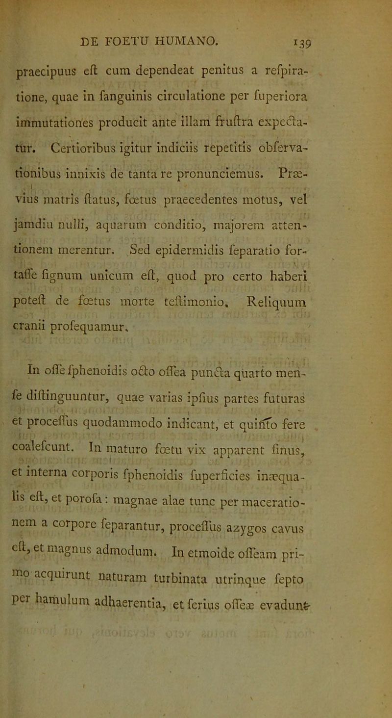 praecipuus eft cum dependeat penitus a refpira- tione, quae in fanguinis circulatione per fuperiora immutationes producit ante illam fruftra expecta- tur. Certioribus igitur indiciis repetitis obferva- tionibus innixis de tanta re pronunciemus. Prae- .1 vius matris flatus, foetus praecedentes motus, vel jamdiu nulli, aquarum conditio, majorem atten- tionem merentur. Sed epidermidis feparatio for- talfe fignum unicum eft, quod pro certo haberi poteft de festus morte teftimonio. Reliquum cranii profequamur. In oflefphenoidis odo ofiea punda quarto men- fe diflinguuntur, quae varias ipfius partes futuras et procellus quodammodo indicant, et quinto fere coalefcunt. In maturo foetu vix apparent finus, et interna corporis fphenoidis fuperficies inaequa - lis eft, et porofa: magnae alae tunc per maceratio- nem a corpore feparantur, procerius azygos cavus cfl, et magnus admodum. In etmoide ofieam pri- mo acquirunt naturam turbinata utrinque fepto pei hamulum adhaerentia, et ferius ofiex evadunt