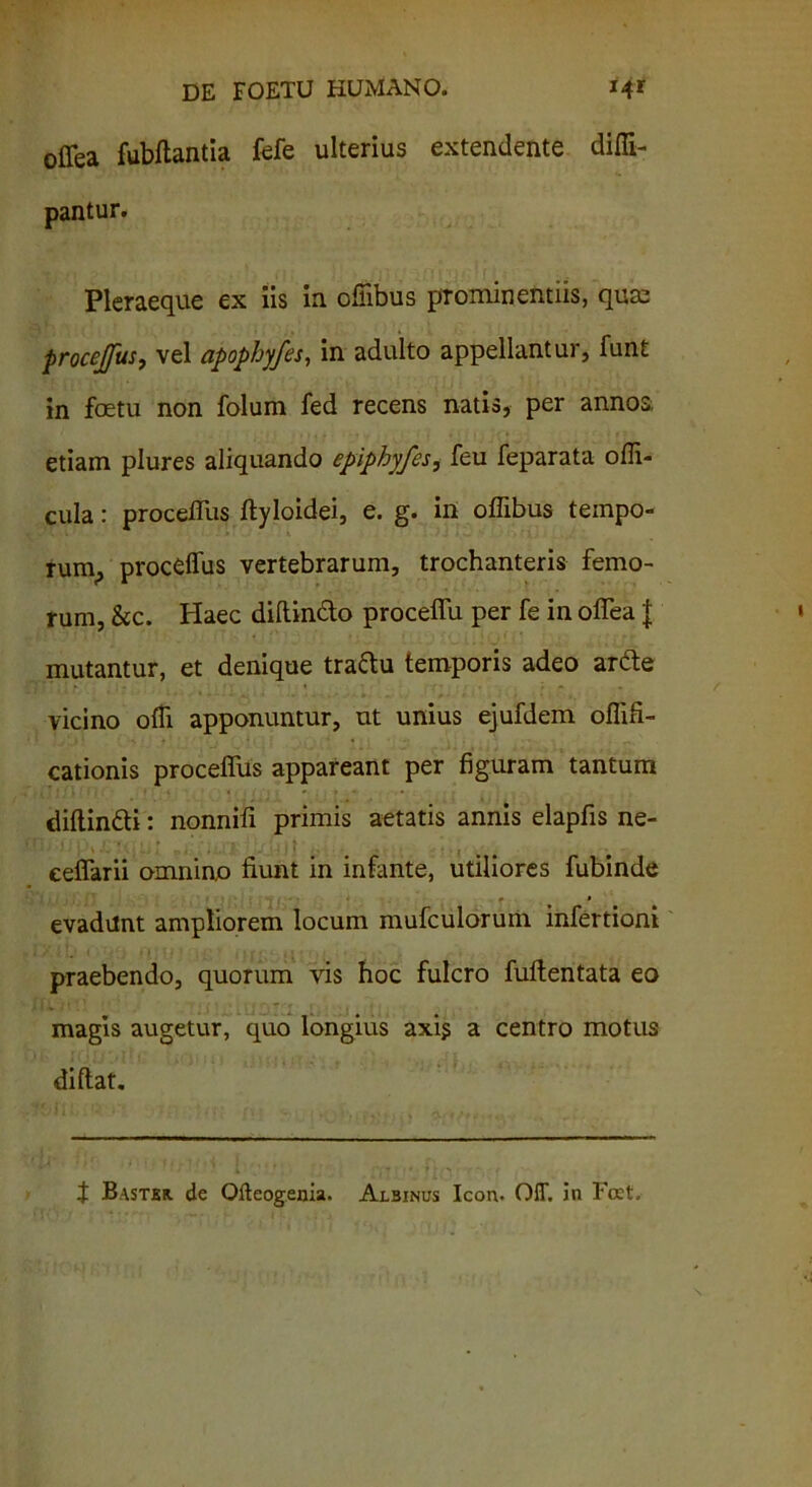 offea fubftantia fefe ulterius extendente diffi- pantur. Pleraeque ex iis in ofiibus prominentiis, qum procejfus, vel apophyfes, in adulto appellantur, funt in foetu non folum fed recens natis, per annos, etiam plures aliquando epiphyfes, feu feparata olli- cula: proceffus ftyloidei, e. g. in offibus tempo- rum^ proceffus vertebrarum, trochanteris femo- rum, &c. Haec diftindo proceffii per fe in oflea J mutantur, et denique traftu temporis adeo arde vicino offi. apponuntur, ut unius ejufdem oflifi- cationis proceffus appareant per figuram tantum diftindi: nonnili primis aetatis annis elapfis ne- eeflarii omnino fiunt in infante, utiliores fubinde evadunt ampliorem locum mufculorum infertioni praebendo, quorum vis hoc fulcro fuftentata eo magis augetur, quo longius axi? a centro motus diftat. J Bastkr. de Olteogenia. Albinus Icon. OIT. in Foct,