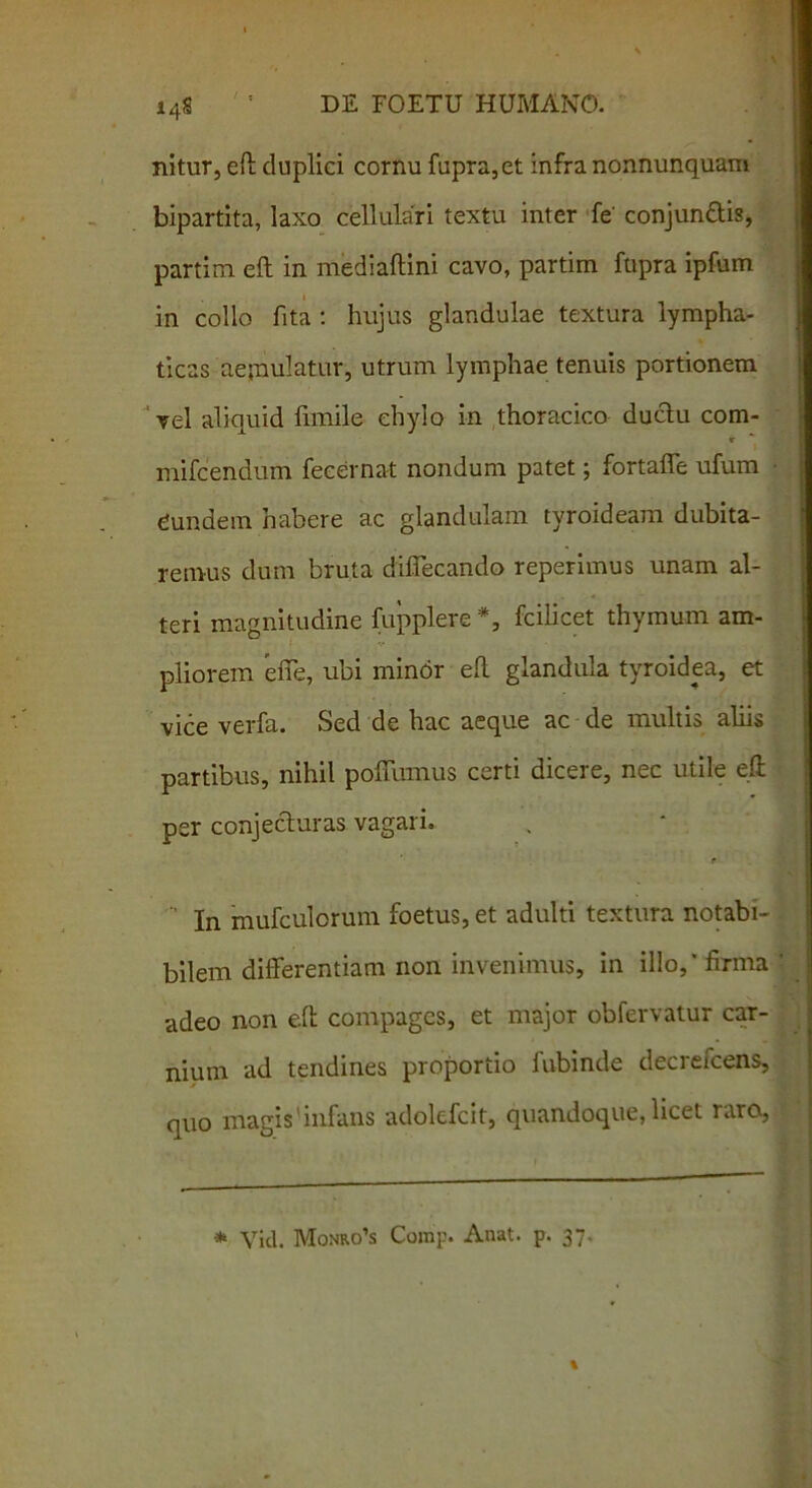 nitur, eft duplici cornu fupra,et infra nonnunquam bipartita, laxo cellulari textu inter fe' conjunctis, partim eft in mediaftini cavo, partim fupra ipfum in collo fita : hujus glandulae textura lympha- ticas aejnulatur, utrum lymphae tenuis portionem vel aliquid fimile chylo in thoracico ductu com- <r mifcendum fecernat nondum patet; fortaffe ufum qundem habere ac glandulam tyroideam dubita- remus dum bruta diflecando reperimus unam al- teri magnitudine fupplere *, fcilicet thymum am- pliorem efte, ubi minor eft glandula tyroidea, et vice verfa. Sed de hac aeque ac de multis aliis partibus, nihil potuimus certi dicere, nec utile eft per conjecturas vagari. r In mufculorum foetus, et adulti textura notabi- bilem differentiam non invenimus, in illo,* firma adeo non eft compages, et major obfervatur car- nium ad tendines proportio fubinde decrefcens, quo magis infans adolcfcit, quandoque, licet raro, * Viti. Monro’s Comp. Anat. p. 37.