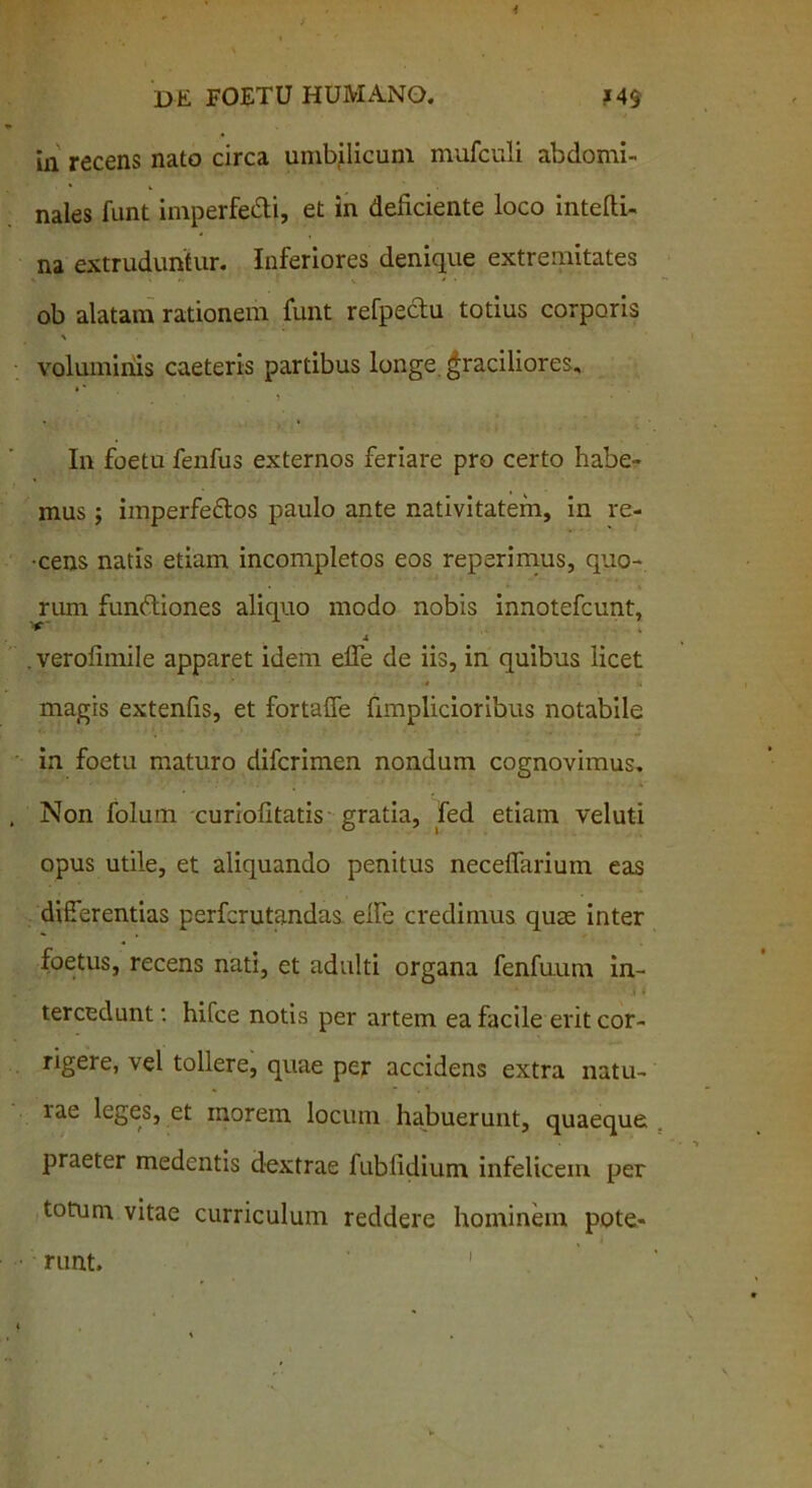 in recens nato circa umbilicum mufculi abdomi- nales funt imperfedli, et in deficiente loco intefli- na extruduntur. Inferiores denique extremitates ob alatam rationem funt refpectu totius corporis voluminis caeteris partibus longe graciliores. In foetu fenfus externos feriare pro certo habe- mus ; imperfe&os paulo ante nativitatem, in re- -cens natis etiam incompletos eos reperimus, quo- rum funttiones aliquo modo nobis innotefcunt, a . verolimile apparet idem elTe de iis, in quibus licet V ■ - 4 u magis extenfis, et fortaffe fimpliciorihus notabile in foetu maturo difcrimen nondum cognovimus. Non folum curiofitatis gratia, fed etiam veluti opus utile, et aliquando penitus neceflarium eas differentias perferutandas. elfe credimus quae inter foetus, recens nati, et adulti organa fenfuum in- tercedunt : hifce notis per artem ea facile erit cor- rigere, vel tollere, quae per accidens extra natu- lae leges, et morem locum habuerunt, quaeque praeter medentis dextrae fubfidium infelicem per totum vitae curriculum reddere hominem pote- runt. i