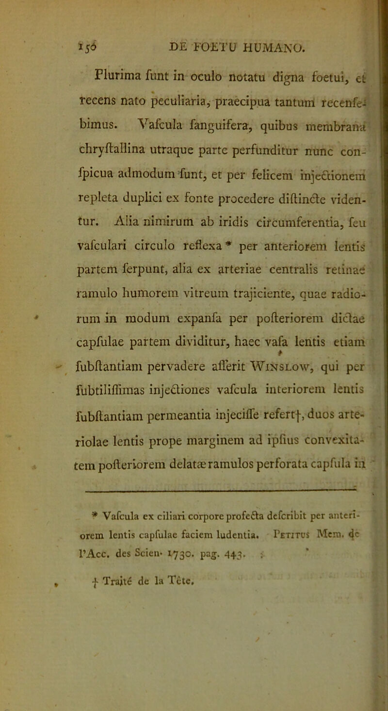 Plurima funt in oculo notatu digna foetui, et recens nato peculiaria, praecipua tantum recenfe^ bimus. Vafcula fanguifera, quibus membrana chryftallina utraque parte perfunditur nunc con- fpicua admodum funt, et per felicem injectionem repleta duplici ex fonte procedere diftincte viden- tur. Alia nimirum ab iridis circumferentia, feu vafculari circulo reflexa * per anteriorem lentis partem ferpunt, alia ex arteriae centralis retinae ramulo humorem vitreum trajiciente, quae radio- rum in modum expanfa per pofteriorem dictae capfulae partem dividitur, haec vafa lentis etiam fubftantiam pervadere aflerit Winslow, qui per fubtiliflimas injectiones vafcula interiorem lentis fubftantiam permeantia injecifle refertf, duos arte- riolae lentis prope marginem ad ipfius convexita- tem pofteriorem delatae ramulos perforata capfula in * Vafcula ex ciliari corpore profe£ta defcribit per anteri- orem lentis capfulae faciem ludentia. Petitus Mem, <fe 1’Acc. des Scien- 1730. pag. 443. ; f Trajte de la Tcte.