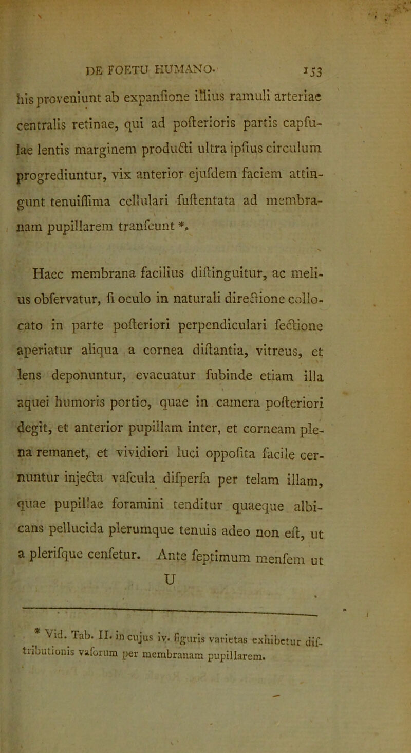 his proveniunt ab expanlione illius ramuli arteriae centralis retinae, qui ad pofterioris partis capfu- lae lentis marginem produdi ultra ipfius circulum progrediuntur, vix anterior ejufdem faciem attin- gunt tenuifliina cellulari fuftentata ad membra- nam pupillarem tranfeunt *, Haec membrana facilius diftinguitur, ac meli- us obfervatur, li oculo in naturali direftione collo- cato in parte pofleriori perpendiculari fedione aperiatur aliqua a cornea diftantia, vitreus, et lens deponuntur, evacuatur fubinde etiam illa aquei humoris portio, quae in camera poftericri degit, et anterior pupillam inter, et corneam ple- na remanet, et vividiori luci oppofita facile cer- nuntur inje&a vafcula difperfa per telam illam, quae pupillae foramini tenditur quaeque albi- cans pellucida plerumque tenuis adeo non eft, ut a plerifque cenfetur. Ante feptimum menfem ut U ‘'id. Tab. II. in cujus iv. figuris varietas exhibetur dil- tdbutionis valorum per membranam pupillarem.