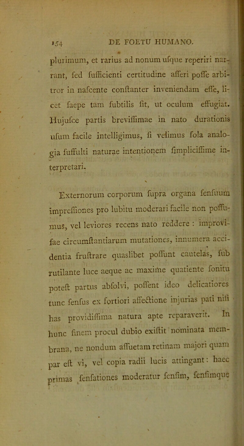 '54 plurimum, et rarius ad nonum ufq-ue reperiri nar- rant, fed fufficienti certitudine afferi poffe arbi- tror in nafcente conftanter inveniendam effe, li- cet faepe tam fubtilis fit, ut oculum effugiat. Hujufce partis brevifiimae in nato durationis ufum facile intelligimus, fi velimus fola analo- gia fuffulti naturae intentionem fimpliciffime in- terpretari. Externorum corporum fupra organa fenfuum imprefiiones pro lubitu moderari facile non poffu- mus, vel leviores recens nato reddere : improvi- fae circumftantiarum mutationes, innumera acci- dentia fruftrare quaslibet poffunt cautelas, fub rutilante luce aeque ac maxime quatiente fomtu poteft partus abfolvi, poffent ideo delicatiores tunc fenfus ex fortiori afle&ione injurias pati nili has providiflima natura apte reparaverit. In hunc finem procul dubio exiftit nominata mem- brana, ne nondum affuetam retinam majori quam par eft vi, vel copia radii lucis attingant: haec primas fenfationes moderatur fcnfim, fcnfimque