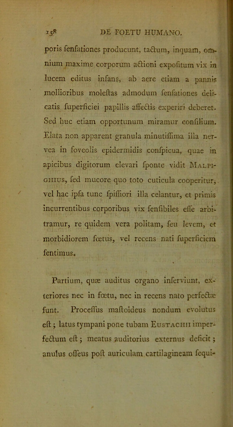 poris fenfationes producunt, ta&um, inquam, om- nium maxime corporum aftioni expofitum vix in lucem editus infans, ab aere etiam a pannis mollioribus moleftas admodum fenfationes deli- catis fuperficiei papillis affectis experiri deberet. Sed huc etiam opportunum miramur confilium. Elata non apparent granula minutiffima illa ner- vea in foveolis epidermidis confpicua, quae in 4 r . Y‘ 1 \1 ■y. ■ * ’ apicibus digitorum elevari fponte vidit Malpi- ghius, fed mucore quo toto cuticula cooperitur, vel hac ipfa tunc fpiffiori illa celantur, et primis incurrentibus corporibus vix fenfibiles effe arbi- tramur, re quidem vera politam, feu levem, et morbidiorem foetus, vel recens nati fuperficiein fentimus, * Partium, quae auditus organo inferviunt, ex- teriores nec in foetu, nec in recens nato perfetlae funt. Proceflus mafloideus nondum evolutus eft; latus tympani pone tubam Eustachii imper- fe&uni eft ; meatus auditorius externus deficit; anulus ofleus poft auriculam cartilagineam fequi-