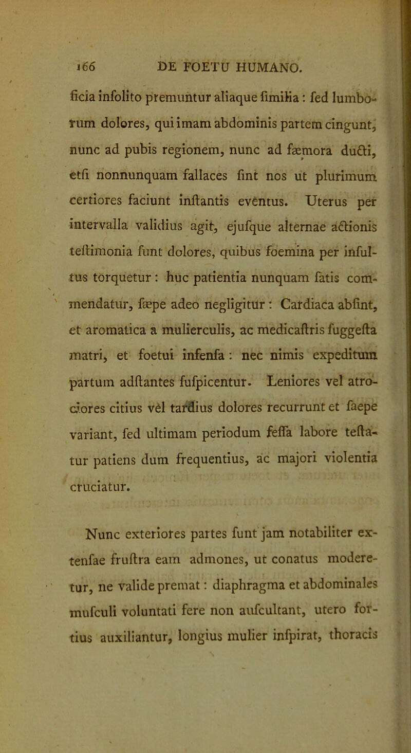 ficia infolito premuntur aliaque limilia: fed lumbo- rum dolores, qui imam abdominis partem cingunt, nunc ad pubis regionem, nunc ad fsemora du&i, etfi nonnunquam fallaces fint nos ut plurimum certiores faciunt inflantis eventus. Uterus per intervalla validius agit, ejufque alternae a&ionis teftimonia funt dolores, quibus foemina per inful- tus torquetur : huc patientia nunquam fatis com- mendatur, faepe adeo negligitur : Cardiaca abfint, et aromatica a mulierculis, ac medicaftris fuggefta matri, et foetui infenfa : nec nimis expeditum partum adftantes fufpicentur. Leniores vel atro- d.ores citius vel tardius dolores recurrunt et faepe variant, fed ultimam periodum fefla labore tefta- tur patiens dum frequentius, aic majori violentia cruciatur. Nunc exteriores partes funt jam notabiliter ex- tenfae fruftra eam admones, ut conatus modere- tur, ne valide premat: diaphragma et abdominales mufculi voluntati fere non aufcultant, utero for- tius auxiliantur, longius mulier infpirat, thoracis