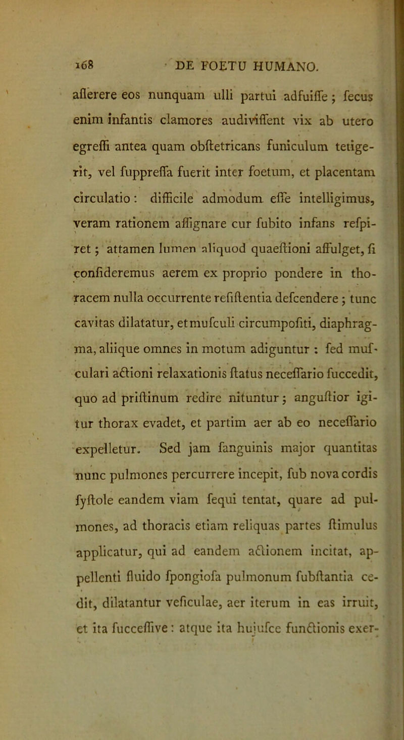 aflerere eos nunquam ulli partui adfuiffe ; fecus enim infantis clamores audiviffent vix ab utero egreffi antea quam obfletricans funiculum tetige- rit, vel fuppreffa fuerit inter foetum, et placentam circulatio : difficile admodum efie intelligimus, veram rationem affignare cur fubito infans refpi- ret; attamen lumen aliquod quaeftioni affulget, fi confideremus aerem ex proprio pondere in tho- racem nulla occurrente refifientia defcendere; tunc cavitas dilatatur, etmufculi circumpofiti, diaphrag- ma, aliique omnes in motum adiguntur : fed muf- culari adlioni relaxationis flatus neceffario fuccedit, quo ad priftinum redire nituntur j anguflior igi- tur thorax evadet, et partim aer ab eo neceffario expelletur. Sed jam fanguinis major quantitas nunc pulmones percurrere incepit, fub nova cordis fyftole eandem viam fequi tentat, quare ad pul- mones, ad thoracis etiam reliquas partes (limulus applicatur, qui ad eandem adtionem incitat, ap- pellenti fluido fpongiofa pulmonum fubftantia ce- dit, dilatantur veficulae, aer iterum in eas irruit, et ita fucceffive: atque ita hujufcc fundlionis exer-