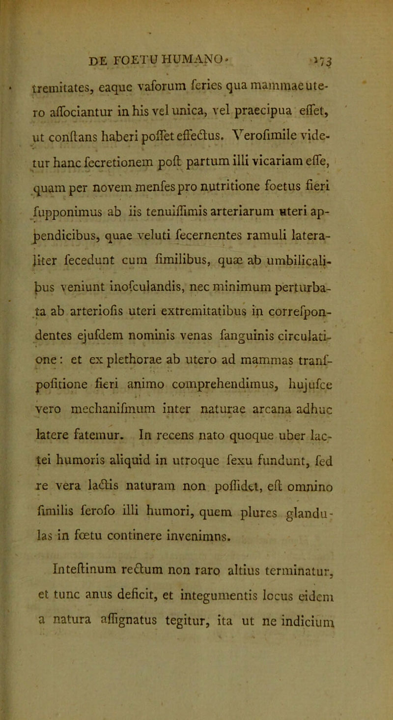 iremitates, eaque vaforum feries qua mammaeute- ro alfociantur in his vel unica, vel praecipua elfel, ut conflans haberi pollet effe&us. Verofimile vide- tur hanc fecretionem poli partum illi vicariam elfe, quam per novem menfes pro nutritione foetus fieri fupponimus ab iis tenuiflimis arteriarum «teri ap- pendicibus, quae veluti fecernentes ramuli latera- liter fecedunt cum fimilibus, quae ab umbilicali- bus veniunt inofculandis, nec minimum perturba- ta ab arteriofis uteri extremitatibus in correfpon- / , dentes ejufdem nominis venas fanguinis circulati- one : et ex plethorae ab utero ad mammas tranf- politione fieri animo comprehendimus, hujufce vero mechanifmum inter naturae arcana adhuc latere fatemur. In recens nato quoque uber lac- tei humoris aliquid in utroque fexu fundunt, fed re vera ladlis naturam non poflidel, eft omnino fimilis ferofo illi humori, quem plures glandu- las in foetu continere invenimns. Inteftinum rettum non raro altius terminatur, et tunc anus deficit, et integumentis locus eidem a natura aflignatus tegitur, ita ut ne indicium