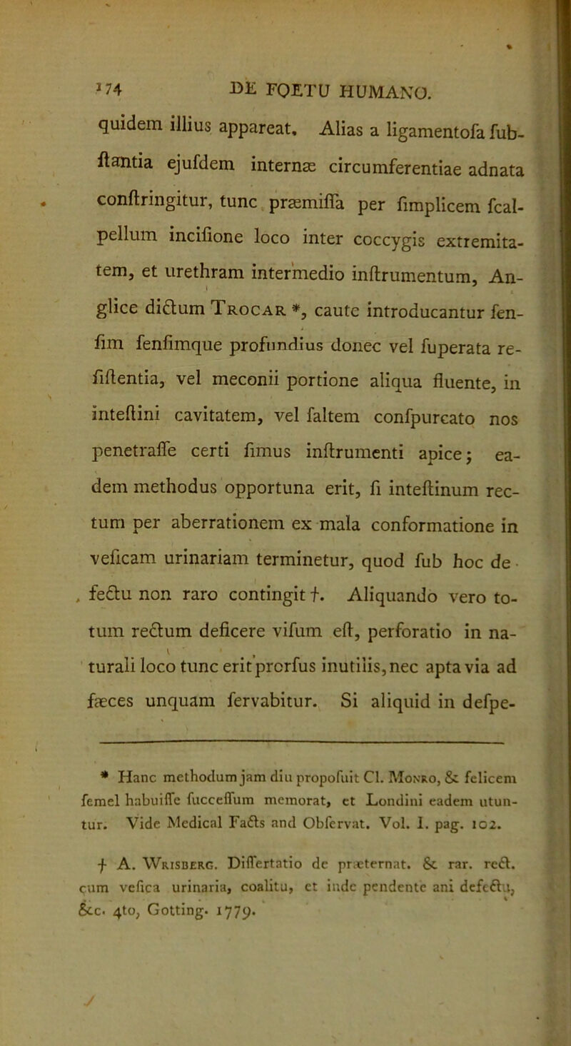 quidem illius appareat, Alias a ligamentofa fub- ftantia ejufdem internas circumferentiae adnata conflringitur, tunc prasmifia per fimplicem fcal- pellum incilione loco inter coccygis extremita- tem, et urethram intermedio inftrumentum. An- glice di&um Trocar *, caute introducantur fen- fim fenfimque profundius donec vel fuperata re- lidentia, vel meconii portione aliqua fluente, in inteflini cavitatem, vel faltem confpurcato nos penetrafle certi fimus inflrumenti apice; ea- dem methodus opportuna erit, fi intedinum rec- tum per aberrationem ex mala conformatione in veficam urinariam terminetur, quod fub hoc de , fe&u non raro contingit f. Aliquando vero to- tum reclum deficere vifum ed, perforatio in na- \ a turali loco tunc eritprerfus inutilis, nec apta via ad faeces unquam fervabitur. Si aliquid in defpe- * Hanc methodum jam diu propofuit Cl. Monro, & felicem femel habuiffe fuccefliim memorat, et Londini eadem utun- tur. Vide Mcdical Fa£ts and Obfervat. Vol. I. pag. 102. f A. VVrisberg. Differtntio de praeternat. & rar. reft. cum vefica urinaria, coalitu, et inde pendente ani defeifiu, 1 . . % • l &c. 4to, Gotting. 1779.