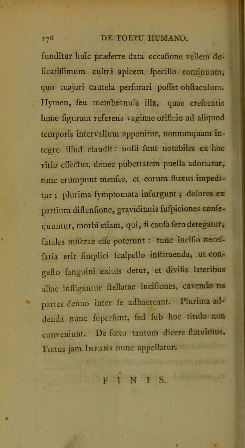 funditur huic praeferre data occafione vellem de- licatiflimum cultri apicem fpecillo continuum, quo majori cautela perforari polfet obftaculum. Hymen, feu membranula illa, quae crefcentis lunae figuram referens vaginae orificio ad aliquod temporis intervallum apponitur, nonnunquam in- tegre illud claudit: nulli funt notabiles ex hoc vitio effe&us, donec pubertatem puella adoriatur, tunc erumpunt menfes, et eorum fluxus impedi- \ tur ; plurima fymptomata infurgunt; dolores ex partium diftenfione, graviditatis fufpiciones confe- quuntur, morbi etiam, qui, fi caufa fero detegatur, fatales miferae efle poterunt : tunc incifio necef- faria erit fimplici fcalpello inflituenda, ut con- geflo fanguini exitus detur, et divifis lateribus aliae infligantur flellatae incifiones, cavendo ne partes denuo inter fe adhaereant. Plurima ad- denda nunc fuperfunt, fed fub hoc titulo non conveniunt. De foetu tantum dicere {latuimus. Foetus jam Infans nunc appellatur. FINIS. t