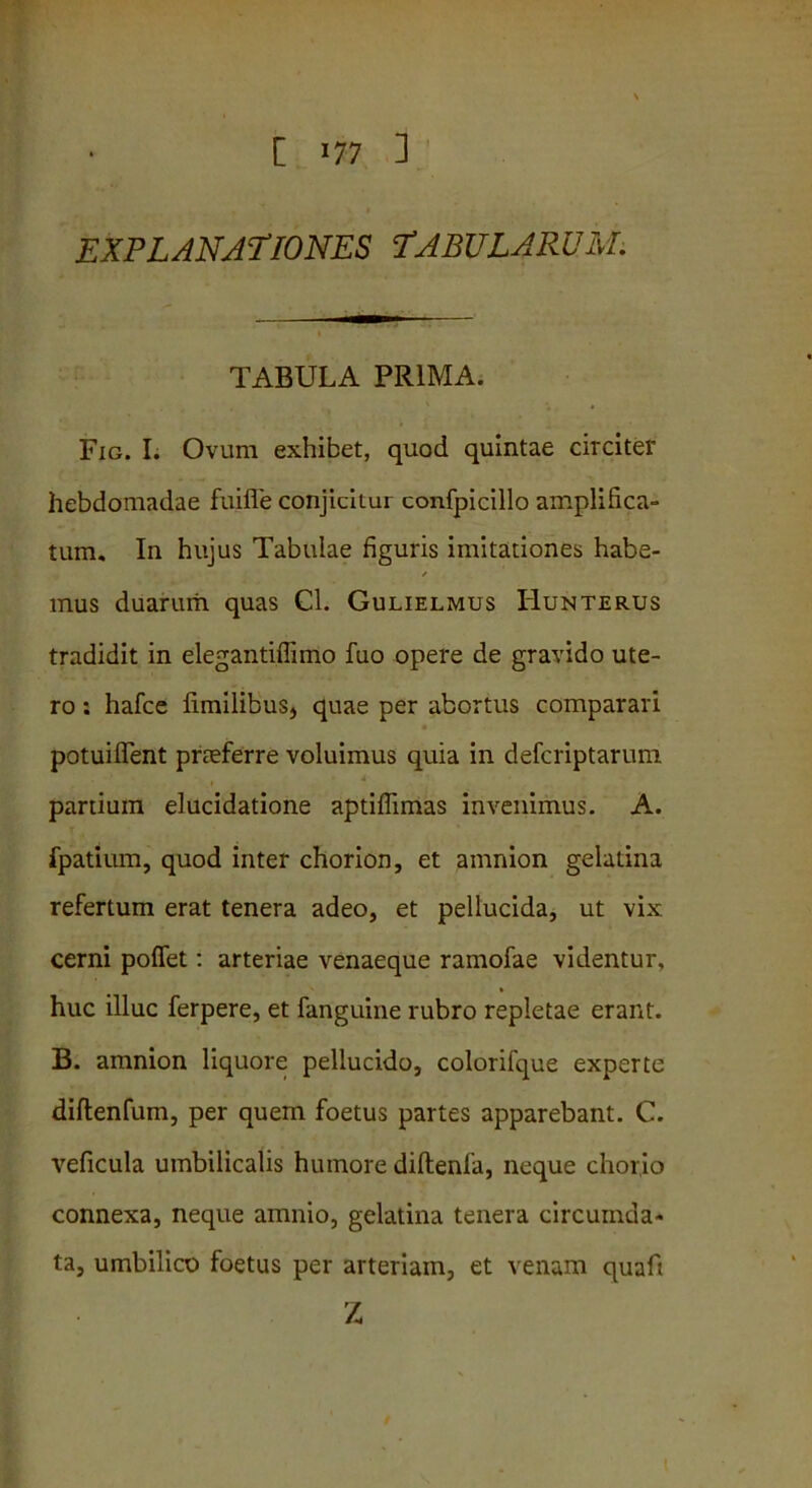 EXPLANATIONES TABULARUM. TABULA PRIMA. Fig. I. Ovum exhibet, quod quintae circiter hebdomadae fuifle conjicitur confpicillo amplifica- tum. In hujus Tabulae figuris imitationes habe- mus duarum quas Cl. Gulielmus Hunterus tradidit in elegantiflimo fuo opere de gravido ute- ro : hafce fimilibus, quae per abortus comparari potuiffent prteferre voluimus quia in defcriptarum i panium elucidatione aptiffimas invenimus. A. fpatium, quod inter chorion, et amnion gelatina refertum erat tenera adeo, et pellucida, ut vix cerni poflet: arteriae venaeque ramofae videntur, huc illuc ferpere, et fanguine rubro repletae erant. B. amnion liquore pellucido, colorifque experte diftenfum, per quem foetus partes apparebant. C. veficula umbilicalis humore diftenfa, neque chorio connexa, neque amnio, gelatina tenera circumda- ta, umbilico foetus per arteriam, et venam quaft Z