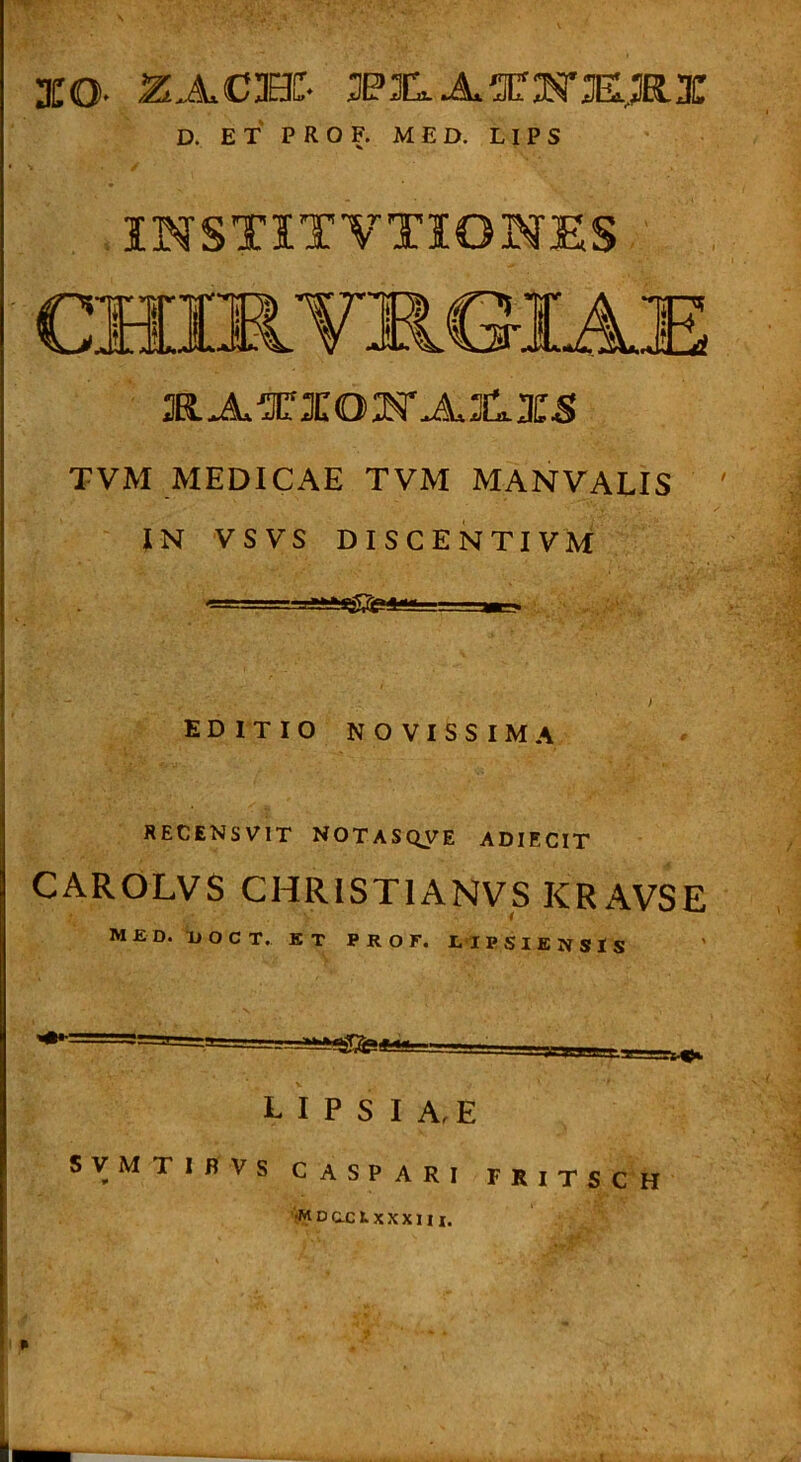 XO- ZACBC- 3P3[lAgCM’E;ElX D. E T P R O F. M E D. LI P S IHSTITVTIONES TVM MEDICAE TVM MANVALIS IN VSVS DISCE NTIVM EDITIO NOVISSIMA RECENSVIT NOTASQyE ADIECIT CAROLVS CHRISTIANVS KRAVSE M£D. TJOCT. KT P R O F. t lPSlENSlS L I P S I A, E SVMTIBVS CASPARI FRITSCH •MDOC1.XXXII I. I