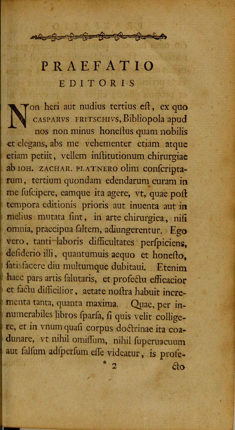 PRAEFATIO EDITORIS Non heri aut nudius tertius ei!:, ex quo CASPARvs FRiTscHivs, BibHopoIa apud nos non minus honeftus quam nobilis et elegans, abs nle vehementer etiam atque etiam petiit, vellem inftitutionum chirurgiae ab ioH. ZACHAR. PLATNERo olim coiifcripta- rum, tertium quondam edendaruni curam in me fufeipere, eamque ita agere, vt, quae poli tempora editionis prioris aut inuenta aut in melius mutata fint, in arte chirurgica, nili omnia, praecipua faltem, adiungerentur. Ego vero, tanti-iaboris difficultates' perfpiciens, defiderio illi, quantumuis aequo et honefto, ' fatisfacere diu multumque dubitaui. Etenim haec pars artis falntaris, et profc(51:u efficacior : et fadu difficilior, aetate noftra habuit incre- ' menta tanta, quanta maxima. Quae, per in- numerabiles libros fparfa, fi quis velit collige- . re, et in vnum quafi corpus do6trinae ita coa- ' dunare, vt nihil omilTum, nihil lupernacuuni aut falfum adfperfum elTe videatur, is profe- ’ * 2 diO