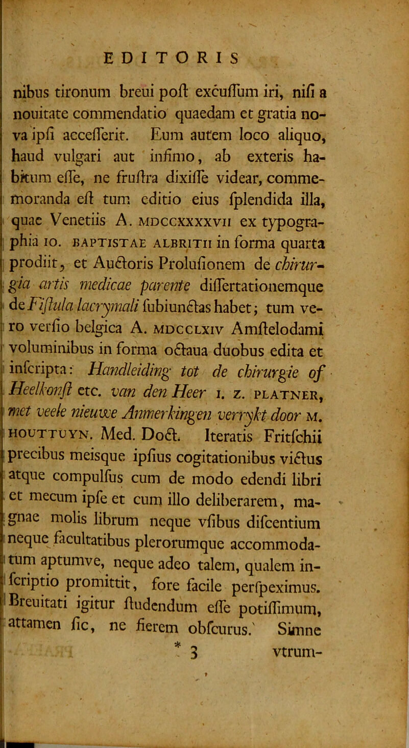 EDITORIS nibus tironum breui poft excufTum iri, nifi a nouitate commendatio quaedam et gratia no- va ipfi accefierit. Eum autem loco aliquo, haud vulgari aut infimo, ab exteris ha- bkiim efie, ne frufira dixifie videar, comme- moranda efi tum editio eius Iplendida illa, quae Venedis A. mdccxxxxvii ex typogr-a- phia 10. BAPTISTAE ALBRiTii in forma quarta prodiit 5 et Audoris Prolufionem de chirtir^ ■ gta artis medicae parente difiertationemque ’ de/^zcr^mn//fubiun£tashabet; tum ve- ro verfio belgica A. mdcclxiv Amflelodami I voluminibus in forma o£Iaua duobus edita et I infcripta: Handleidin^ tot de chirurgie of Heelkonfl etc. van den Heer i. z. platner, met veele nieuwe Anmerkingen verrykt door m. HouTTUYN.A4ed.Doa Iteratis Fritfchii precibus meisque ipfius cogitationibus viftus atque compullus cum de modo edendi libri et mecum ipfe et cum illo deliberarem, ma- gnae molis librum neque vfibus difcentium neque facultatibus plerorumque accommoda- i tum aptumve, neque adeo talem, qualem in- fcriptio promittit, fore facile perfpeximus. IBreuitati igitur lludcndum efle podllimum, [attamen lic, ne fierem obfcurus.' Simne 1 4k vtrum-