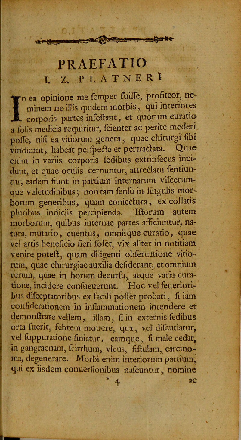 I. Z. PLATNERi In ea opinione me femper fuiflCj profiteor, ne^ minem ne illis quidem morbis, qui interiores corporis partes infeftant, et quorum curatio a folis medicis requiritur, fcienter ac perite mederi pofTe, nili ea vitiorum genera quae chirurgi fibi vindicant, habeat perfpef^a er pertradata. Quae enim in variis corporis fedibus extrinfecus inci- dunt, et quae oculis cernuntur, attrectatu fendun- : tur, eadem fiunt in partium internarum vifcerum- } que valetudinibus; non tam fenfu in fihgulis mor- ! borura generibus, quam coniedura, excollatis. : pluribus indiciis percipienda. Iftorum autem • morborum, quibus internae partes afficiuntur, na- I tura, mutatio, euentus, omnisque curatio, quae vcl artis beneficio fieri fbld, vix aliter in notitiam venire poteft, quam diligenti obleruatione vitio- rura, quae chirurgiae auxilia defiderant, et omnium rerum, quae in Imrura decurfu, atque varia cura- tione,incidere confueucrunt. Hoc vel feueriori- bus difceptatoribus ex facili pollet probari, fi iam conliderationem in inflammationem intendere et demonftrare vellemillam, 11 in externis fedibus orta fuerit, febrem mouere, qua, ycl dilcutiatur, vel fuppuratione finiatur, eamque, fi male cedat^ in gangraenam, fcirrhum, vicus, fiftulam, carcino- ma, degenerare. Morbi enim interio-rum partium, qui ex iisdem conuerlionibus nafcuntur, nomine