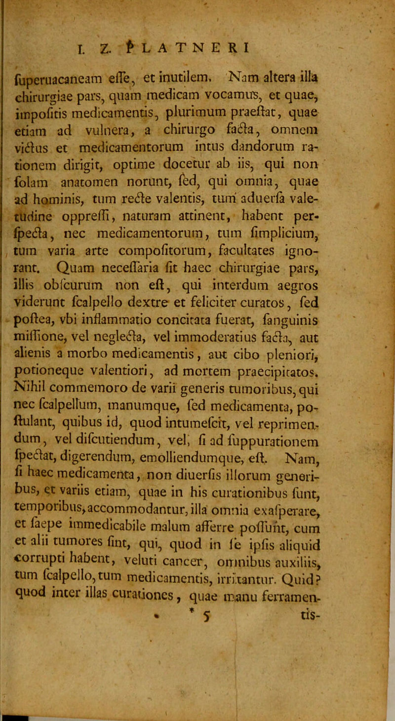 fuperuacaneam efle, et inutilem. Nam altera illa chirurgiae pars, quam medicam vocamur, et quae, iinpofitis medicamentis, plurimum praeftat, quae etiam ad vulnera, a chirurgo fa6ia, omnem vidus et medicamentorum intus dandorum ra- tionem dirigit, optime docetur ab iis, qui non folam anatomen norunt, Ted, qui omnia, quae ad hominis, tum rede valentis, turri aduerfa vale- tudine oppreffi, naturam attinent, habent per- fpeda, nec medicamentorum, tum fimplicium, tum varia arte compofitorum, facultates igno- rant. Quam neceflaria fit haec chirurgiae pars, I illis obfcurum non eft, qui interdum aegros I viderunt fcalpello dextre et feliciter curatos, fed i poftea, vbi inflammatio concitata fuerat, fanguinis I miffione, vel negleda, vel immoderatius fada, aut I alienis a morbo medicamentis, aut cibo pleniori, I potioneque valentiori, ad mortem praecipitatos. Nihil commemoro de varii generis tumoribus, qui nec fcalpellum, manumque, fed medicamenta, po- ftulant, quibus id, quod intumefcft, vel reprimen- dum, vel difcutiendum, vel, fi ad fuppurationem fpedat, digerendum, emolliendumque, eft. Nam, fi haec medicamenta, non diuerfis illorum generi- bus, et variis etiam, quae in his curationibus funt, temporibus,accommodantur, illa omnia exafperare, et (aepe immedicabile malum afferre poffuht, cum et alii tumores fint, qui, quod in fe ipfis aliquid corrupti habent, veluti cancer, omnibus auxiliis, tum Icalpello,tum medicamentis, irruantur. Quid? quod inter illas curationes, quae mianu ferramen-