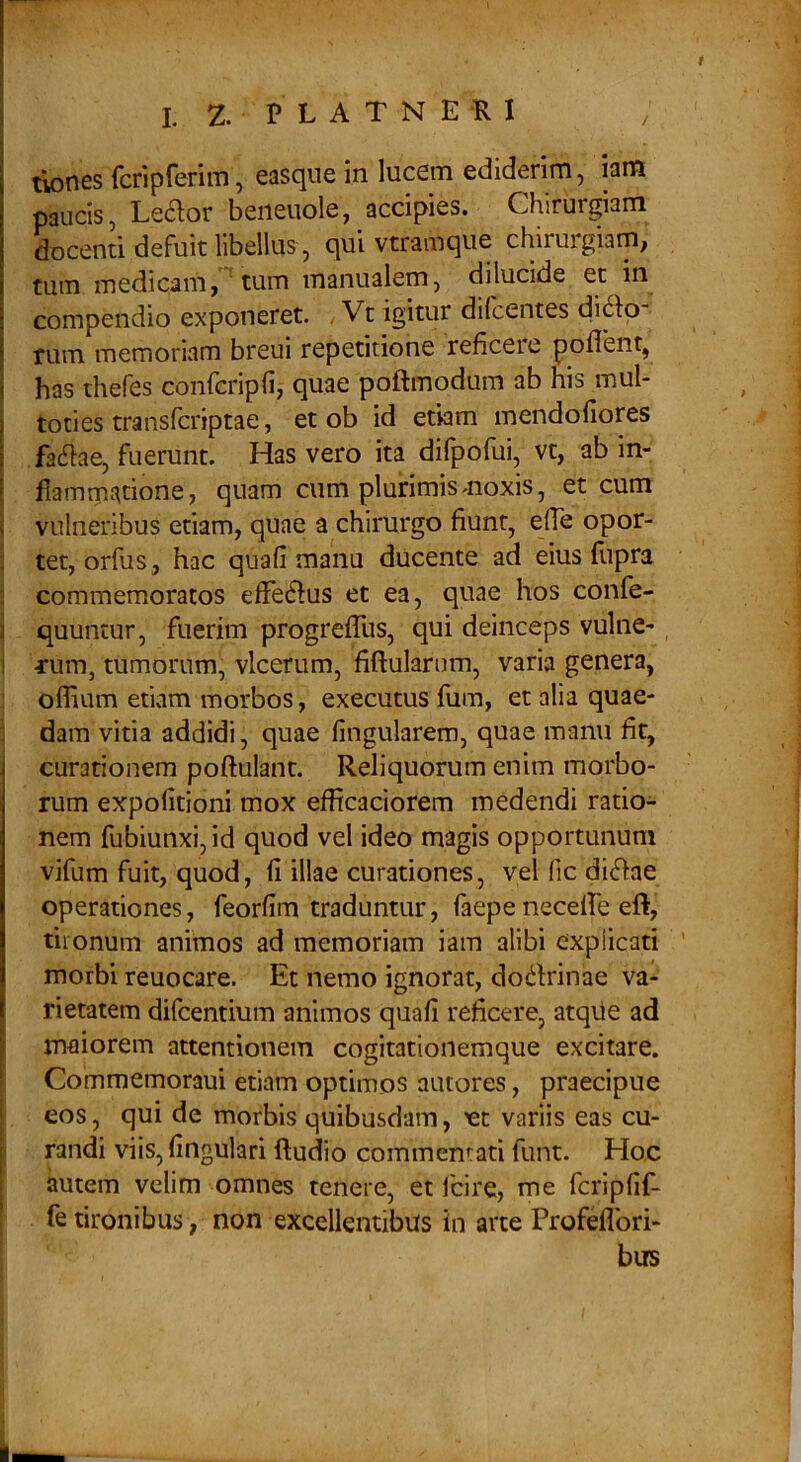 tlones fcriprerim, easque in lucem ediderim, iam paucis, Ledor beiieuole, accipies. Chirurgiam docenti defuit libellus, qui vtramque chirurgiam, tum medicam, tum manualem, dilucide et in compendio exponeret. , Vt igitur dilcentes di6ip rum memoriam breui repetitione reficere poflent, has thefes conferipfi, quae poftmodum ab his mul- toties transferiptae, et ob id etiam mendofiores fa6fae, fuerunt. Has vero ita difpofui, vt, ab in- flammatione, quam cum plurimis moxis, et cum vulneribus etiam, quae a chirurgo fiunt, efle opor- tet, orfus, hac quafi manu ducente ad eius flipra commemoratos elfecffus et ea, quae hos confe- quuntur, fuerim progrefllis, qui deinceps vulne- rum, tumorum, vlcerum, fiftularum, varia genera, offium etkam morbos, exeeutus fum, et alia quae- dam vitia addidi, quae Angularem, quae manu fit, curationem poftulant. Reliquorum enim morbo- rum expolitioni mox efflcaciorem medendi ratio- nem fubiunxi,id quod vel ideo magis opportunum vifum fuit, quod, II illae curationes, vel lic di6fae operationes, feorfim traduntur, faepe necelTe eft, tironum animos ad memoriam iam alibi explicati morbi reuocare. Et nemo ignorat, dodfrinae va- rietatem difeentium animos quafi reficere, atque ad maiorem attentionem cogitationemque excitare. Commemoraui etiam optimos autores, praecipue eos, qui de morbis quibusdam, ^t variis eas cu- randi viis. Angulari ftudio commentati funt. Hoc autem velim omnes tenere, et Icire, me feripAf- fe tironibus, non excellentibus in arte Profeflbri- bus