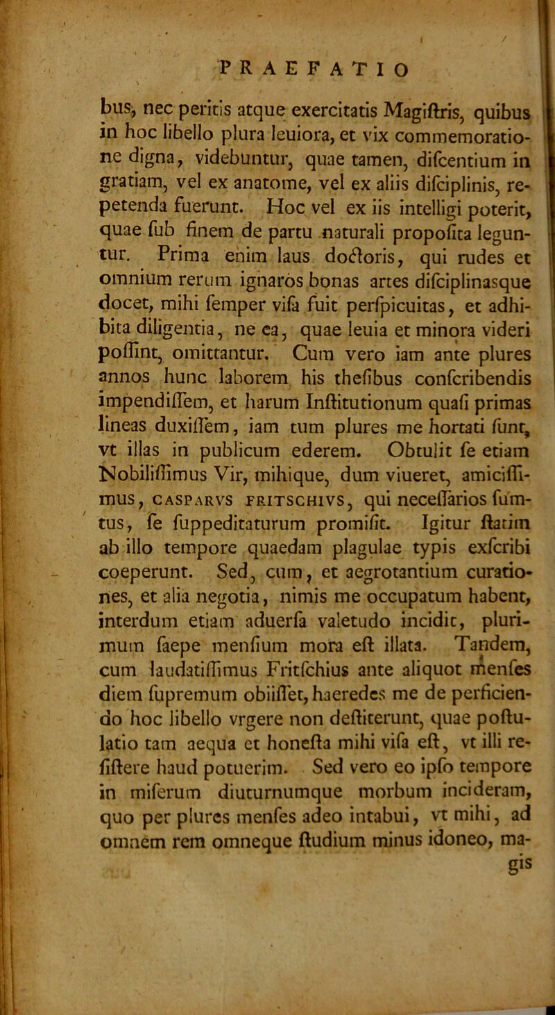/ PRAEFATIO \ bus, nec peritis atque exercitatis Magiftris, quibus in hoc libello plura leuiora, et vix commemoratio- ne digna, videbuntur, quae tamen, difcentium in i gratiam, vel ex anatome, vel ex aliis difciplinis, re- petenda fuerunt. Hoc vel ex iis intelligi poterit, quae fub finem de partu naturali propofita legun- tur. Prima enim laus do(5^oris, qui rudes et omnium rerum ignaros bonas anes difciplinasque ! docet, mihi femper vila fuit perfpicuitas, et adhi- | bita diligentia, neca, quae leuia et minora videri [ pofiint, omittantur. Cura vero iam ante plures annos hunc laborem his thefibus confcribendis impendifiem, et harum Inftitutionum quali primas lineas duxifiem, iam tum plures me hortati funt, vt illas in publicum ederem. Obtulit fe etiam Nobilillimus Vir, mihique, dum viueret, amicifil- mus, CASPARvs PRiTscHivs, qui neccfikios fum- ' tus, fe fuppeditaturum promifit. Igitur ftatim ab illo tempore quaedam plagulae typis exfcribi coeperunt. Sed, cum, et aegrotantium curatio- nes, et alia negotia, nimis me occupatum habent, interdum etiam aduerfa valetudo incidit, pluri- ‘ mum faepe menfium mora eft illata. Tandem, cum laudatifiimus Fritfchius ante aliquot menfcs diem fupremum obiiflet, haeredes me de perficien- do hoc libello vrgere non deftiterunt, quae poftu- latio tam aequa et honefta mihi vifa eft, vt illi re- fiftere haud potuerim. Sed vero eo ipfo tempore ! in miferum diuturnumque morbum incideram, ; quo per plures menfes adeo intabui, vt mihi, ad I i omnem rem omneque ftudium minus idoneo, ma-