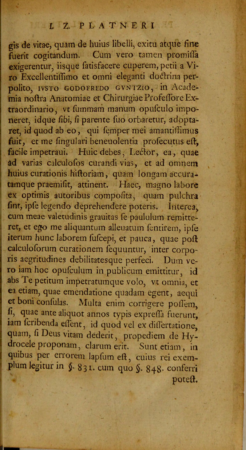 gts de vitae, quam de huius libelli, exitu atque fine fuerit cogitandum. Cum vero tamen promifia exigerentur, iisque fatisfacere cuperem, petii a Vi- ro Excellentiffimo et omni eleganti do^^rina per- polito, ivsTo GODOFREDO GVNTZio, in Acade- mia noftra Anatomiae et Chirurgiae Profeflbre Ex- traordinario, vt fummam manum opufculo impo- neret, idque fibi, fi parente fuo orbaretur, adopta- ret, id quod ab eo, qui femper mei amantifiimus fuit, et me fingulari beneuolentia profecutus eft, facile impetraui. Huic debes, Led^or, ea, quae dd varias calculofos curandi vias, et ad omnem huius curationis hiftoriam, quam longam accura- ( tamque praemifit, attinent. Haec, magno labore \ ex optimis autoribus compofita, quam pulchra i fint, ipfe legendo deprehendere poteris. Interca, j cum meae valetudinis grauitas fe paululum remitte- ret, et ego me aliquantum alienatum fentirem, ipfe iterum hunc laborem fufeepi, et pauca, quae poft calculoforum curationem fequunuir, inter corpo- ris aegritudines debilitatesque perfeci. Dum ve- ro iam hoc opufculum in publicum emittitur, id abs Te petitum impetratumque volo, vt omnia, et ea etiam, quae emendatione quadam egent, aequi et boni confulas. Multa enim corrigere pofiem, fi, quae ante aliquot annos typis exprefla fiierunt, iam feribenda efient, id quod vel ex dilEertatione, quam, fi Deus vitam dederit, propediem de Hy- drocele proponam, clarum erit. Sunt etiam, in quibus per errorem lapfum eft, cuius rei exem- ^ pium legitur in J. 331. cum quo §. 843. conferri * poteft. « i t i 'i