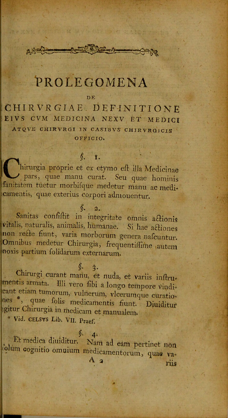 “PROLEGOMENA DE chirvrgiae. definitione EIVS CVM MEDICINA NEXV ET MEDICI ATQVE CHIRVRGI IN CASIBVS CHJRVRG3CIS ' OFFICIO. Chirurgia proprie et ex etymo eft illa Medicinae pars, quae manu curat. Seu quae hominis fanitatem tuetur morbifque medetur manu ac medi- camentis, quae exterius corpori adniouentur. 3* Sanitas conMit in integritate omnis asionis vitalis, naturalis, animalis, humanae. Si hae aftiones non reae fiunt, varia morborum genera nafcuntur. Omnibus medetur Chirurgia, frequentiffime ^autem' noxis partium fohdarum externarum. 3* Chirurgi curant mariu, et nuda, et variis inftru- mentis armata. Illi vero fibi a longo tempore vindi- cant ^etiam tumorum, vulnerum, vlcerumque ciiratio- medicamentis fiunt. Diuidituf jgitur Chirurgia in rriedicam et manualem» ^ Vid. CELSVS Lib. VII. Praef. ' t' • . ; . ^'4* , .t medica diuiditur. Nam ad eam pertinet noii olum cognitio omuium medicamentorum, quae va- A a