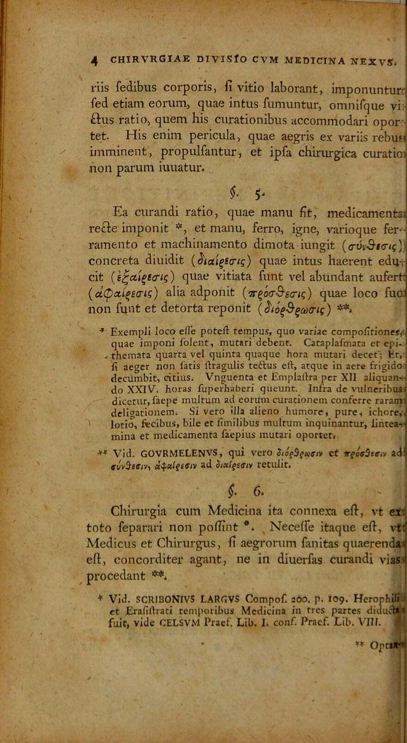 riis fedibiis corporis, fi vitio laborant, imponuntur: fed etiam eorum, quae intus fumuntur, omnirque vi: £lus ratio, quem his curationibus accommodari opor-J tet. His enim pericula, quae aegris ex variis rebus^ imminent, propulfantur, et ipfa chirurgica curaticnj non parum iuuatur. §■ ^ Ea curandi ratio, quae manu fit, medicamenta^ recte imponit et manu, ferro, igne, varioque fer-- ramento et machinamento dimota iungit {a-vv^Knq)) concreta diuidit quae intus haerent edu-,- cit (k^cti^striq) quae vitiata funt vel abundant aufert* {d(pct(^e<Ti^) alia adponit {ir^oaQ-scnq) quae loco fua non funt et detorta reponit {^lo^B^octriq) * Exempli loco efle poteft tempus, quo variae compolTtiones,<l quae imponi folcnt, mutari debent. Cataplafmata et cpi-' .1 themata quarta vel quinta quaque hora mutari decet'; Er, li aeger non fatis ftragulis tettus elt, atque in aere frigido decumbit, dtius^ Vnguenta et Emplallra per XII aliquan-t do XXIV. horas fiiperhaberi queunt. Infra de vulneribus^ dicetur, faepe multum ad eorum curationem conferre raranti dcligationemi Si vero illa alieno humore, pure, ichore,j lotio, fteibus, bile et llmilibus multum inquinantur, liiitea-] mina et medicamenta faepius mutari oporteti 1 Vid. GOVRMELENVS, qui vero StogSgKnv cf Tgoe^tan adi a<^xlgifiv ad Stx(getrtv retulit. [ i 6. Chirurgia cum Medicina ita conne.xa efi, vt eix toto feparari non pofiint *. ^ Neceffe itaque eft, vtif Medicus et Chirurgus, fi aegrorum fanitas quaerendi» efi, concorditer agant, ne in diuerfas curandi vias:^ ^ procedant * Vid. SCRIBONIVS LARGVS Compof. 200. p. 109. Herophili ( et ErafiUrati temporibus Medicina in tres partes didud*» fuit, vide CELSVM Praef. Lib. I. conf. Pracf. Lib. VIII. ^, ** OptaJEi