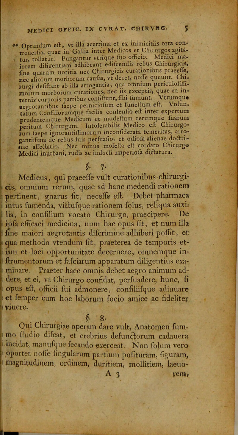 ** Optandum eft, vt illa acerrima et ex inimicitiis orta con- trouerfia, quae in Gallia inter Medicos et Chirurgos agita- , tur, tollatur. Fungantur vtrique luo officio. Medici ma- iorem diligentiam adhibeant edilcendis rebus Chirurgicis» line quarum notitia nec Chirurgicis curationibus praeeffie» nec aliorum morborum caufas,^ vt decet, nolTe queunt. Glu- xur<ri defiftant ab illa arrogantia, qua omnium periculoliffi- morum morborum curationes, nec iis^ exceptis, quae in in- ternis corporis partibus conliftunt, libi fumunt. Vtrumqu* aegrotantibus laepe perniciofum et funeltum eft. Volun- tatum Conliliorumque facilis confenllo eft inter expertum prudentemque Medicum et modeftum rerumque fuarum peritum Chirurgum. Intolerabilis Medico eft Chirurgo- rum faepe ignorantiffimorum inconllderata temeritas, arro- gantiffima de rebus fuis perfualio, et odiofa alienae cioflri- nae affeftatio. Nec minus molefta eft cordato Chirurgo Jvledici inurbani, rudis ac indofti imperiofa diftatura. 7. Medicus, qui praeeiTe vult curationibus chirurgi* cis, omnium rerum, quae ad hanc medendi rationem pertinent, gnarus ht, neceffe eft. Debet pharmaca intus fumenda, viftufque rationem folus, reliqua auxh lia, in conftlium vocato Chirurgo, praecipere. De ipfa efficaci medicina, num hac opus fit, et num illa fine maiori aegrotantis diferimine adhiberi poffit, et . qua methodo vtendum fit, praeterea de temporis et- iam et loci opportunitate decernere, omnemque in- ftrumentorum et fafeiarum apparatum dihgentius e.xa- minare. Praeter haec omnia debet aegro animum ad- dere, et ei, vt Chirurgo confidat, perfuadere, hunc, fi opus eft, officii fui admonere, confiliifque adiuuare et femper cum hoc laborum focio amice ac fideliter ■ viuere. ,. . 8* i Qui Chirurgiae operam dare vult, Anatomen fum- i mo ftudio difeat, et crebrius defunftorum cadauera ■ incidat, manufque fecando exerceat. . Non folum vero oportet nofle fingularum partium polituram, figuram, magnitudinem, ordinem, duritiem, mollitiem, laeuo- ' A 3 reiRi