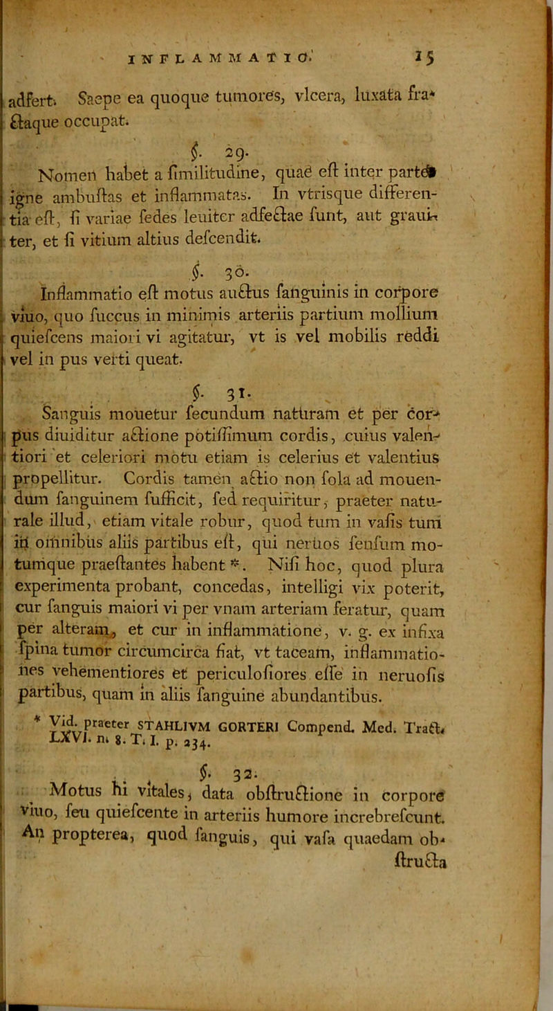 adfert. Saepe ea quoque tumores^ vlcera, luxata fra* ftaqiie occupata i 29. Nomert hal3et a fimilitudine, quad eft inter part^ igne ambuftas et inflammatas. In vtrisque differen- tia eft, ii variae fedes leuiter adfeflae funt, aut grauir, ter, et fi vitium altius defcendit. §. 30- . ^ . : Inflammatio eft motus auftus fanguinis in co:^ore , viuo, quo fuccus in minimis arteriis partium monium quiefcens maiori vi agitatur, vt is vel mobilis reddi I vel in pus vetti queat. f 31- Sanguis mouetur fecundum natiiram et per dor-* ; pus diuiditur aftione pbtiflimum cordis, cuius valen-' i tiori 'et celeriori motu etiam is celerius et valentius i propellitur. Cordis tamen aQio non fola ad monen- dum fanguinem fufficit, fed requiritur,- praeter natu- rale illud, etiam vitale robur, quod tum in vafis tuni ifl omnibus aliis partibus eft, qui neriios fenfum mo- tumque praeftantes habent Nifi hoc, quod plura l experimenta probant, concedas, intelligi vix poterit, i cur fanguis maiori vi per vnam arteriam feratur, quam f per alteram^ et cur in inflammatione, v. g. ex infixa [ fpina tumor circumcirca fiat, vt taceam, inflammatio- ^ nes vehementiores et periculofiores efle in neruofis j partibus, quam in aliis fanguine abundantibus. i * STAHLIVM GORTERl Compcni Med. Traft< LXVJ. IU 8. Xi I, p; 234. 32. i ^ Motus hi Vitales j data obftruftione in corpore I viuo, feu quiefcente in arteriis humore increbrefcunt. ; An propterea, quod fanguis, qui vafa quaedam ob^ ftrufita