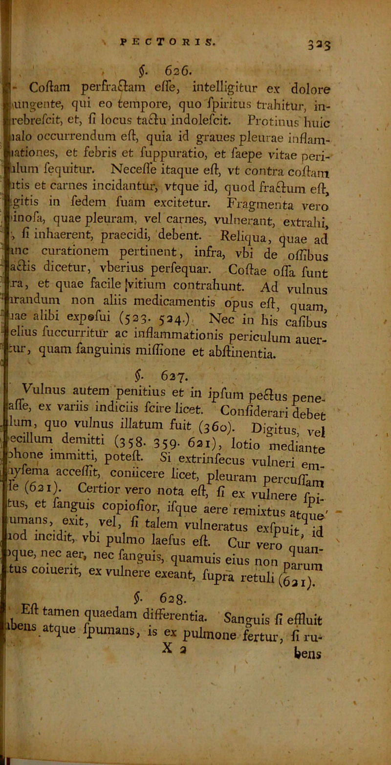 j » 626. - Coftam perfra£lam effe, intelligitur ex dolore 'lingente, qui eo tempore, quo fpiritus trahitur, in- rebrefcit, et, fi locus taftu indolefcit. Protinus huic lalo occurrendum eft, quia id graues pleurae inflam- lationes, et febris et fuppuratio, et faepe vitae peri- ilum fequitur. Necefle itaque efi, vt contra cofiam Itis et carnes incidantur, vtque id, quod fraftum eft, tgitis in fedem fuam excitetur. Fragmenta vero 'inofa, quae pleuram, vel carnes, vulnerant, extrahi :> fi inhaerent, praecidi, debent. Reliqua, quae ad inc curationem pertinent, infra, vbi de ofilbus a£lis dicetur, vberius perfequai*. Coftae offa funt xa, et quae facile jvitium contrahunt. Ad vulnus irandum non aliis medicamentis opus eft, quam lae alibi expefui (523. 524.), Nec in his cafibus ehus fuccumtur ac inflammationis periculum auer- :ur, quam fanguinis miflione et abftinentia * f 637. Vulnus autem penitius et in ipfum peaus pene- alle, ex vanis indicus fcire licet. Confiderari debet Ium, quo vulnus illatum fuit (360). Digitus, vel -ecillum demitti (358. 359- 621), lotio mediante Aone immitti, poteft. Si e.xtrinfecus vulneri em ayfema acceffit, coniicere licet, pleuram perculC’ (621). Certior vero nota eft, fi e.x vulnere foT tus, et fangms copiofior, ifque aere remixtus atoue umans, exit, vel, fi talem vulneratus exfpuit^I lod incidit, vbi pulmo laefus eft. Cim vero onan .que, nec aer. nec fanguis, quamuis eius non p^Z' tus coment, ex vulnere exeant, fupra retuli (^Z) libens* quaedam diffiirentia. Sanguis fi effluit tbeus atque fpuraans. is ex pulmone fertui-, firu- ^ ^ bens