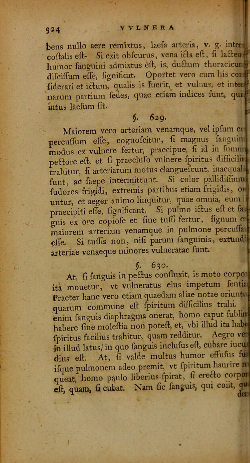 1 324 Ibens nullo aere remixtus, laefa arteria, v. g. inter^,^ coftalis eft- Si exit obfcurus, vena iO:a eft, fi lacleu /' humor fanguini admixtus eft, is, dutlum thoracicur.ij difciffum efle, fignificat. Oportet vero cum his cor!j' fiderari et iftum, qualis is fuerit, et vul.ius, et inter - narum partium fedes, c^uae etiam indices funt, quii ^ inUis laefum fit. 629. Maiorem vero arteriam venamque, vel ipfum cc- percuflum efle, cognofcitur, fi magnus fanguin jYjodus ex vulnere fertur, praecipue, fi id in fumrnn | peftore eft, et fi praeclufo vulnere fpiritus difficilii; r trahitur, fi arteriarum motus elanguefcunt, inaequa! ; funt, aC faepe intermittunt. Si color pallidiffimu. fudores frigidi, extremis partibus etiam frigidis, o»^ untur, et aeger animo linquitur, quae omnia, eum ; praecipiti efle, fignificant. Si pulmo iclus eft et fa^ ■ guis ex ore copiofe et fine tufli fertur, fignum e? maiorem arteriam venamque in pulmone percuflai eflb. Si tuflis non, nifi parum fanguinis, extundi arteriae venaeque minores vulneratae funt. §. 6^0. At, fi fanguis in peSlus confliLxit, is moto corpoi ita mouetur, vt vulneratus eius impetum fentu| Praeter hanc vero etiam quaedam aliae notae oriuntn quarum commune eft fpiritum difficilius trahi, enim fanguis diaphragma onerat, homo caput fublin habere fine moleftia non poteft, et, vbi illud ita habr fpiritus facilius trahitur, quam redditur. Aegro ver in illud latus,! in qno fanguis inclufuseft, cubare lucui dius eft. At, fi valde multus humor efFufus fua ifque pulmonem adeo premit, vt fpiritum haurire n queat, homo paulo liberius fpirat, fi creao corpoi eft, quam, fi cubat. Nam fic fanguis, qiu cout, qu-