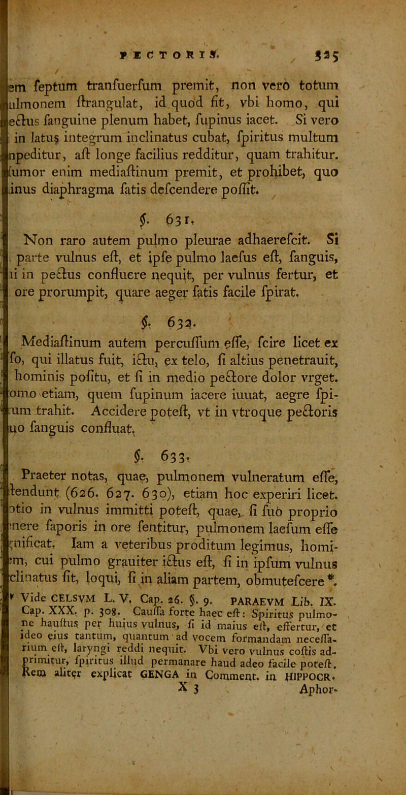 ricronis. ^ 535 / em feptum tranfuerfum premit, non vero totum Lilmonem llrangulat, id quod fit, vbi homo, qui eftus fanguine plenum habet, fupinus iacet. Si vero in latu§ integrum inclinatus cubat, fpiritus multum npeditur, aft longe facilius redditur, quam trahitur, lumor enim mediaftinum premit, et prolubet, quo inus diaphragma fatis defcendere poffit. Non raro autem pulmo pleurae adhaerefcit. Si , parte vulnus eft, et ipfe pulmo laefus eft, fanguis, li in pe£lus confluere nequit, per vulnus fertur, et ore prorumpit, quare aeger fatis facile fpirat. §• 633- Mediaflinum autem percufTum effe, fcire licet ex fo, qui illatus fuit, iO:u, ex telo, fi altius penetrauit, hominis pofitu, et fi in medio peftore dolor vrget. om.o etiam, quem fupinum iacere iuuat, aegre fpi- :um trahit. Accidere poteft, vt in vtroque pe£loris uo fanguis confluat, §•, 633t Praeter notas, quaq, pulmonem vulneratum efTe, lendunt (626. 627. 630)3 etiam hoc experiri licet, otio in vulnus immitti potefl^ quae,, fi fu6 proprio mere faporis in ore fentitur, pulmonem laelum efTe ::nificat, lam a veteribus proditum legimus, homi- ;m, cui pulmo grauiter i£lus eft, fi in ipfum vulnus clinatus fit, loqui, fi in aliam partem, obmutefcere * Vide GELSVM L. V. Cap. 26. §. 9. PARAEVM Lib, IX. Cap. XXX. p. 308- Caufra forte haec eft: Spiritus pulmo- pe hauftu? per huius vulnus, fi id maius eil, elFertur, eC ideo eius tantum, quantum ad vocem formandam necefia- rium elt, laryngi reddi nequit. Vbi vero vuilnus coftis ad- primitur, fpiritus illud permanare haud adeo facile poteft. Rem aliter explicat GENGA in Comment. in HIPPOCR* X 3 Aphor*