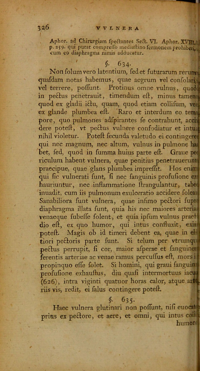 I , Aphor. ad Chirurgiam fpcftantes Seft. VI. Aphor. X\Tn.ljj p.259. qui putat comprefFo mediaftino fcrmoneinprohiberi, J cum co diaphragma nimis adducatur. » ' 634- Non fohim vero latentium, fedet futurarum rerunr (juafdam notas habemus, quae aegrum vel confolari,i vel terrere, pofTunt. Protinus omne vulnus, quo6; in pe£lus pehetrauit, timendum eft, minus tamen.i quod ex gladii i£lu, quam, quod etiam collifum, vee ex glande plumbea eft. 'Raro et interdum eo tetnn pore, quo pulmones adfpirantes fe contrahunt, accii dere poteft, vt pe£lus vulnere confodiatur et intua nihil violetur. Poteft fecunda valetudo ei contingeret qui nec magnum, nec altum, vulnus in pulmone hai bet, fed, quod in fumma huius parte eft. Graue pe< riculum habent vulnera, quae penitius penetrauerunt praecipue, quae glans plumbea impreftit. Hos enim qui fic vulnerati funt, fi nec fanguinis profufione ei hauriuntur, nec inflammatione ftrangiilanttir, tabet inuadit, cum iis pulmonum exulceratio accidere foleai Sanabiliora funt vulnera, quae infimo peclori fupi' diaphragma illata funt, quia his nec maiores arteria; venaeque fubeffe folent, et quia ipfum vulnus praei dio eft, ex quo humor, qui intus confluxit, e.xii' 'poteft. Magis ob id timeri debent ea, quae in el-* tiori pefiloris parte funt. Si telum per vtriunqu peftus perrupit, fi cor, maior afperae et fanguinei ferentis arteriae ac venae ramus percuffus eft, mors i propinquo efle folet. Si homini, qui graui fanguin profufione exhauftus, diu quafi intermortuus iacu (626), intra viginti quatuor horas calor, atque ar| riis vis, redit, ei falus contingere poteft. §. 635. Haec vulnera glutinari non poflunt, nifi euocat prius ex pe£lore, et aere, et omni, qui intus coii humor /■
