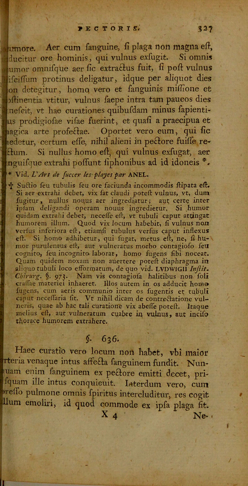 HECTORI sr. 32? iTmore. Aer cum fanguine, fi plaga non magna efi, Iducitur ore hominis, qui vulnus exfugit. Si omnis lumor omnifqiie aer fic extraftus fuit, fi pofi: vulnus ifcifrum protinus deligatur, idque per ^iquot dies Ion detegitur, homq vero et fanguinis mifiione et nfiinentia vtitur, vulnus faepe intra tam paucos dies j.nefeit, vt hae curationes quibufdam minus fapienti- ms prodigiofae vifae fuerint, et quali a praecipua et lagica arte profeffae. Oportet vero eum, qui fic 1 edetur, certum efie, nihil alieni in peftore fiiiffe re- Iftum. Si nullus homo efir, qui vulnus exfugat, aer nguifqiie extrahi pofiunt fiphonibus ad id idoneis WiA.VArt de fuccer les-playes par ’ Suftio feu tubulis feu ore faciunda incommodis ftipata eft. Si aer extrahi debet, vix fat cJaudi poteft vulnus, vt, dum fugitur, nullus nonus aer ingrediatur; aiu certQ inter ipiam deligandi operam nouus ingredietur. Si humor quidam extrahi debet, neceflTe eft, vt tubuli caput attingat humorem illum. Quod vix locum habebit, fi vulnus non verius inferiora eft, etiamfi tubulus verfus caput inflexus eft. Si homo adhibetur, qui fugat, metus eft, ne, fi hu- ■ mor purulentus ell, aut vulneratus morbo contagiofo feil cognito, feu incognito, laborat, homo fugens fibi noceat. Quam quidem noxam non auertere poteft diaphragma in aliquo tubuli loco effbrmatum, de quo vid. LVDWIGIJ Injlit. Chtrurg. §. 973. Nam vis contagiofa halitibus non foli craflae materiei inhaeret. Illos autem in os adducit homo fugens, cum aeris communio inter os fugentis et; tubuli caput neceflaria fit. Vt nihil dicam de contreftatione vul- neris, quae ab hac tali curatione vix abelTe poteft. Itaque melius eft, aut vulneratum cuabre ixx vulnus, aut incifo thorace humorem extrahere. §• 656. Haec curatio vero locum non habet, vbi maior rteria venaque intus afFefta fanguinem iiindit. Nun- [uam enim fanguinem ex peflore emitti decet, pri- fquam ille intus conqiiieuit. Interdum vero, cum >1 effo pulmone omnis fpiritus intercluditur, res cogit Ilum emoliri, id quod commode ex ipfa plaga fit. X 4 Ne- . * I