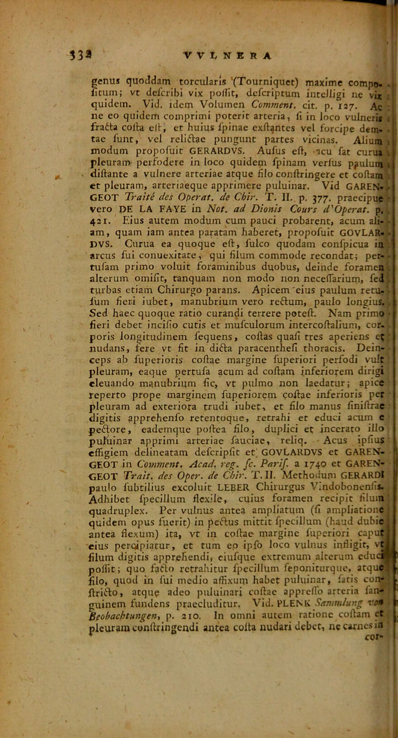 genus quoddam torcularis '(Tourniquet) maxime compo- .i Jitum; vt delcribi vix podit, defcriptum intcJligi ne vix quidem. Vid. idem Volumen Cormnent, cit. p. 127. Ac i ne eo quidem comprimi poterit arteria, fi in loco vulneris ; fraita colla ell, et huius 1'pinae exfi^ntcs vel forcipe dem» • tae 1'unt, vel reliflae pungunt partes vicinas. Alium 1 modum propofuit GERARDVS. Aufus ell, acu fat cunu 1 pleuram perfodere in loco quideqi fpinain verius ppulum 1 diftante a vulnere arteriae atque filo conllringere et collami; et pleuram, arteriaeque apprimere puluinar. Vid GAREN» .• GEOT Trahe des Operat, de Chir. T. II. p. 377. praecipue • vero DE LA FA^YE in Not. ad Dionis Cours d'Operat. p. . 421. Edus autem modum cum pauci probarent, acum afi- ■ am, quam iam antea paratam haberet, propofuit GOVLAR» • DVS. Curua ea quoque eft, fulco quodam confpicua ia . arcus fui conuexitate, qui filum commode recondatj per- - tufam primo voluit foraminibus duobus, deinde foramen . alterum omifit, tanquam non modo non neceflarium, fed . turbas etiam Chirurgo parans. Apicem'eius paulum retu»'- Ium fieri iubet, manubrium vero reftum, paulo longius,;. , Sed haec quoque ratio curandi terrere poteflr. Nam primo • I fieri debet incifio cutis et mufculorum intercollalium, cor-1. poris longitudinem fequens, collas quali tres aperiens e?| nudans, fere vt fit in difla paracenthefi thoracis. Dein-,- ceps ab fuperioris collae margine fuperiori perfodi vult * pleuram, eaque pertufa acum ad collam inferiorem dirigi cleuando manubrium fic, vt pulmo non laedatur; apice ' reperto prope marginem fuperiorem collae inferioris per ' pleuram ad exteriora trudi iubet, et filo manus finillrae digitis apprehenfo retentoque, retrahi et educi acum e peftore, eademque pollea filo, duplici et incerato illo puKiinar apprimi arteriae fauciae, reliq. Acus ipfiu? effigiem delineatam defcripfit et] GO'VLARD'VS et GAREN- GEOT in Coument. Acad. reg. fc. Parif. a 1740 et GAREN- i GEOT Trait. des Oper. de Chir. T. II. Methodum GERARDI j paulo fubtilius excoluit LEBER Chirurgus Vindobonenfis,, Adhibet fpecillum flexile, cuius foramen recipit filuinj quadruplex. Per vulnus antea ampliatum (fi ampliationej quidem opus fuerit) in peflus mittit fpecillum (haud dubiej antea flexum) ita, vt in collae margine fuperiori caputi eius percipiatur, et tum ep ipfo loco vulnus infligit, vtl filum digitis apprehendi, ciufque extremum alterum edudj^ polfit; quo fatlo retrahitur fpecillum feponiturque, atque^ > filo, quod in fui medio affixum habet puluinar, fatis con» llrifto, atque adeo puluinari collae appreflb arteria fan- ' guinem fundens praecluditur. Vid. PLENK Sammlung von r Bfobachtungeny p. 210. In omni autem ratione collam et pleuram conllringendi antea colla nudari debet, ne carnes ia