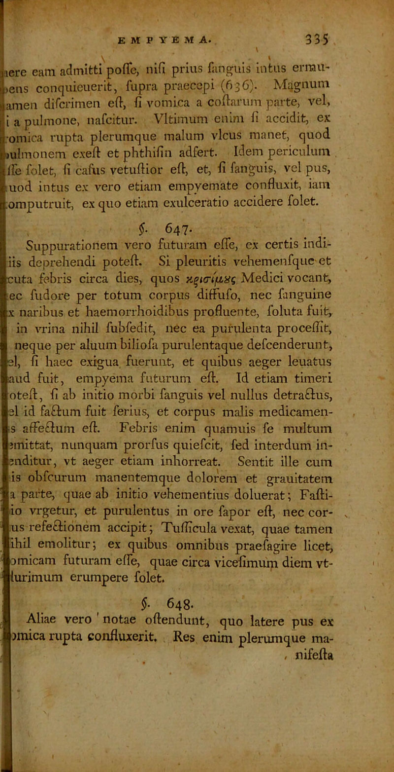 \ \ % fiere eam admitti pofTe, nifi prius fanguis intus errau- !>ens conqiiieuerit, fupra praecepi (636). M:jgnum amen difcrimen eft, fi vomica a cofiarum parte, vel, f i a pulmone, nafcitur. Vltimum enim fi accidit, ex |■omica rupta plerumque malum vicus manet, quod. j^ulmonem exefl: et phthifin adfert. Idem periculum . I‘ Ife folet, fi cafiis vetufiior efi, et, fi fanguis, vel pus, uod intus ex vero etiam empyemate confluxit, iam omputruit, ex quo etiam exulceratio accidere folet. §. 647- Suppurationem vero futuram efle, ex certis indi- iis deprehendi poteft. Si pleuritis vehemenfque-et cuta febris circa dies, quos Medici vocant, ec fudore per totum corpus diffufo, nec fanguine X naribus et haemorrhoidibus profluente, foluta fuit, in vrina nihil fubfedit, nec ea purulenta proceflit, neque per aluum biliofa purulentaque defcenderunt, el, fi haec exigua fuerunt, et quibus aeger leuatus aud fuit, empyema futurum eft. Id etiam timeri oteft, fi ab initio morbi fanguis vel nullus detra£l:us, 3I id faftum fuit ferius, et corpus malis medicamen- s affe£l:um efl. Febris enim quamuis fe multum jmittat, nunquam prorfus quiefcit, fed interdum in- auditur, vt aeger etiam inhorreat. Sentit ille cum is obfcurum manentemque dolorem et grauitatem a parte, quae ab initio vehementius doluerat; Fafti- lio vrgetur, et purulentus in ore fapor efl:, nec cor- . us refeftionem accipit; Tuflicula vexat, quae tamen ihil emolitur; ex quibus omnibus praefagire licet, 0 micam futuram effe, quae circa vicefimum diem vt- lurimum erumpere folet. 648. Aliae vero ' notae oflendunt, quo latere pus ex )mica rupta confluxerit. Res enini plerumque ma- , nifefla I