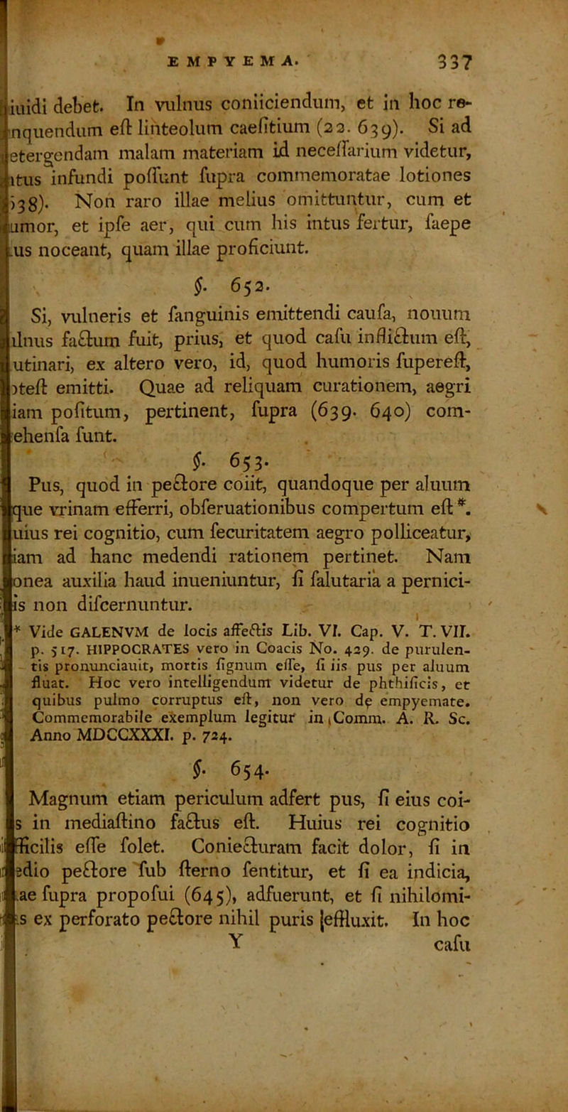 [ illidi debet. In vulnus coniiciendum, et in hoc re» 3 uquendum efl linteolum caelitium (23. 639). Si ad j etergendam malam materiam id neceffarium videtur, Imitus infundi poffunt fupra commemoratae lotiones 538). Non raro illae melius omittuntur, cum et umor, et ipfe aer, qui cum his intus fertur, faepe us noceant, quam illae proficiunt. $. 652. Si, vulneris et fanguinis emittendi caufa, noimni ilnus fafilum fuit, prius, et quod cafu infli£l:um eft, utinari, ex altero vero, id, quod humoris fupereft, )teft emitti. Quae ad reliquam curationem, aegri iam politum, pertinent, fupra (639. 640) com- ehenfa funt. 653. Pus, quod in pefilore coiit, quandoque per aluum que vrinam elFerri, obferuationibus compertum eft *. uius rei cognitio, cum fecuritatem aegro polliceatur, iam ad hanc medendi rationem pertinet. Nam onea auxilia haud inueniuntur, li falutaria a pernici- is non difcernuntur. * Vide GALENVM de locis afFeftis Lib. VI. Cap. V. T. VII. p. 517. HIPPOCRATES vero in Coacis No. 439. de purulen- tis pronunciault, mortis lignum elTe, li iis pus per aluum fluat. Hoc vero intelligendunr videtur de phthilicis, et quibus pulmo corruptus eft, non vero dp empyemate. Commemorabile eiemplum legitur in(Comra. A. R. Sc. Anno MDCGXXXI. p. 724. $. 654. Magnum etiam periculum adfert pus, fi eius coi- s in mediaftino fafilus eft. Huius rei cognitio mcilis effe folet. Coniecluram facit dolor, fi in sdio pefliore Tub fterno fentitur, et fi ea indicia, ae fupra propofui (645), adfuerunt, et fi nihilomi- s ex perforato pe£lore nihil puris {effluxit. In hoc Y cafu s