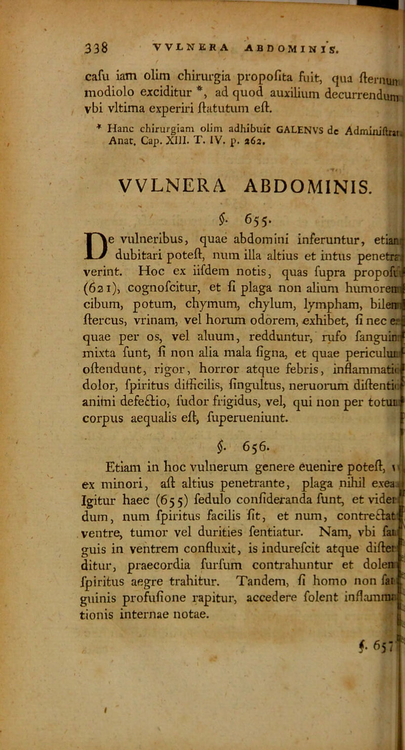 / cafu iam olim chirurgia propofita fuit, qua fternun modiolo exciditur *, ad quod auxilium decurrendum vbi vltima experiri ftatutum eft. ♦ Hanc chirurgiam olim adhibuit GALENVS de AdmLniftrat Anae. Gap. XIII. T. IV. p. 262. VVLNERA ABDOMINIS. §■ 655. De vulneribus, quae abdomini inferuntur, etiani dubitari poteft, num illa altius et intus penetrrJ verint. Hoc ex iifdem notis, quas fupra propofiJ (621), cognofeitur, et fi plaga non alium humoreml cibum, potum, chymum, chylum, lympham, bileroi ftercus, vrinam, vel honun odorem, exhibet, fi nec e?l quae per os, vel aluum, redduntur, rufo fanguini mixta funt, fi non alia mala figna, et quae periculum oftendunt, rigor, horror atque febris, inflammatic dolor, fpiritus difficilis, fingultus, neruorum difientic animi defe£lio, fudor frigidus, vel, qui non per totum corpus aequalis efi, fuperueniunt. §. 656. I Etiani in hoc vulnerum genere euenire potefi, \ ex minori, aft altius penetrante, plaga nihil exea.^ Igitur haec (655) fedulo confideranda funt, et viderf V dum, num fpiritus facilis fit, et num, contretlat' ventre, tumor vel durities fentiatur. Nam, vbi fati guis in ventrem confluxit, is indurefeit atque difter ditur, praecordia furfum contrahuntur et dolerei fpiritus aegre trahitur. Tandem, fi homo non fat . guinis profufione rapitur, accedere folent inflamnu' ' tionis internae notae. | f 657 •
