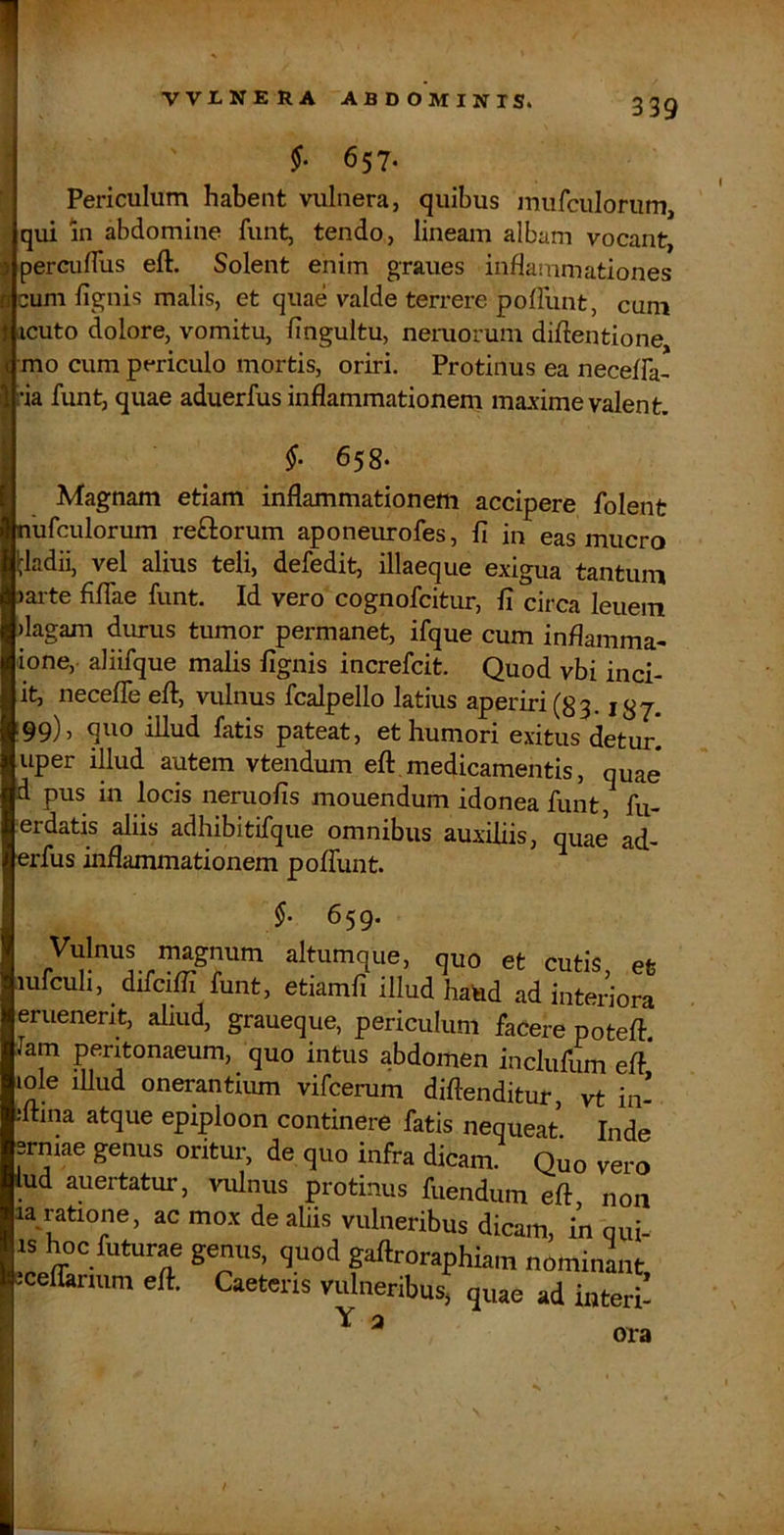 §. 657- Periculum habent vulnera, quibus mufculorum, qui in abdomine funt, tendo, lineam albam vocant, ^ percuflus eft. Solent enim graues inflammationes a cum fignis malis, et quae valde terrere poffunt, cum I icuto dolore, vomitu, fingultu, nemorum difientione i mo cum pmculo mortis, oriri. Protinus ea necefFa- I ria funt, quae aduerfus inflammationem maxime valent. j §• Magnam etiam inflammationem accipere folent nufculorum reftorum aponeiu-ofes, 11 in eas mucro tladii, vel alius teli, defedit, illaeque exigua tantum )ai-te filTae funt. Id vero cognofcitur, fi circa leuem >lagam durus tumor permanet, ifque cum inflamma- ione, aliifque malis lignis increfcit. Quod vbi inci- it, necefle eft, vulnus fcalpello latius aperiri (83.187. ;§9), quo illud fatis pateat, et humori exitus detur, uper illud autem vtendum eft.medicamentis, quae* d pus in locis neruolis mouendum idonea funt, fu- erdatis aliis adhibitifque omnibus auxiliis, quae ad- erfus inflammationem polTunt. §. 659. Vulnus magnum altumque, quo et cutis, et lufcuh, difcifll funt, etiamli illud hated ad interiora eruenerit, aliud, graueque, periculum faCere poteft. Jam peritonaeum, quo intus abdomen inclufum eft* lole iUud onerantium vifcerum diftenditur, vt in- jftina atque epiploon continere fatis nequeat Inde ermae genus oritur, de quo infra dicam. Quo vero lud auertatur, vulnus protinus fuendum eft, non la ratione, ac mox de aliis vulneribus dicam, in qui- is hoc futurae genus, quod gaftroraphiam nominlit eceflanum eft. Caetens vulneribus, quae ad interi- Y 2