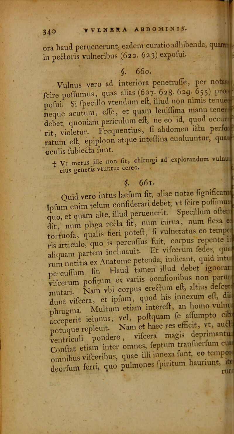 ora tvlnera abdominis?. _ haud periienerunt, eadem curatio adhibenda, c^uarni in peB:oris vulneribus (622. 623) expofui. 660. Vulnus vero ad interiora penetrafle, per notas, rdre poffumus, quas alias (627. 628- 62x3. 655) pro) pofui? Si fpecillo vtendum eft, illud non nimis tenuei neque acutura, efib, et quam leuifflma manu tenef# debet, quoniam periculum eft, ne eo id, qimd occur rit, violetur. Frequentius, fi abdomen ictu perloi ratum eft, epiploon atque inteftina euoluuntur, quaa oculis fubie£ta funt. t Vt metus ille non fit, chirurgi ad explorandum vulnu eius generis vtuntur cereo. §. 661. Quid vero intus laefum ftt, aliae notae fignificant Infum enim telum confiderarl debet, vt fcire poffimm nuo, et quam alte, illud peruenerit. Specillum oftet dit num plaqa teaa fit, num cunia. num flexa e. toituofa, qualis fieri poteft, fi vulneratus eo tempc ris articulo^ quo is percuffus fuit, corpus repente u aliquam partem inclinauit. Et v.fcerum fedes, qur nim notitia ex Anatome petenda, indicant, quid inti. uerculTum fit. Haud tamen illud debet ignorai. vifcerum pofitum ex variis mutari. Nam vbi corpus ereOum eft, altius defcer, dunt vifcera. et ipfum. quod his innexum eft, d . nlii-agma. Multum etiam intereft, an homo vulnu Leperit ieiunus, vel, poftquam fe affumpto cib- potuque repleuit. Nam et haec res efficit, vt, auB. LntricuU pondere, vifcera magis deprimantui Conftat etiam inter omnes, feptum tranfuerfum cuu oLibus Vifceribus, quae illi inne.xa funt. eo tempo.i Lorfum ferri, quo pulmones Ipiritum hauriunt, mi