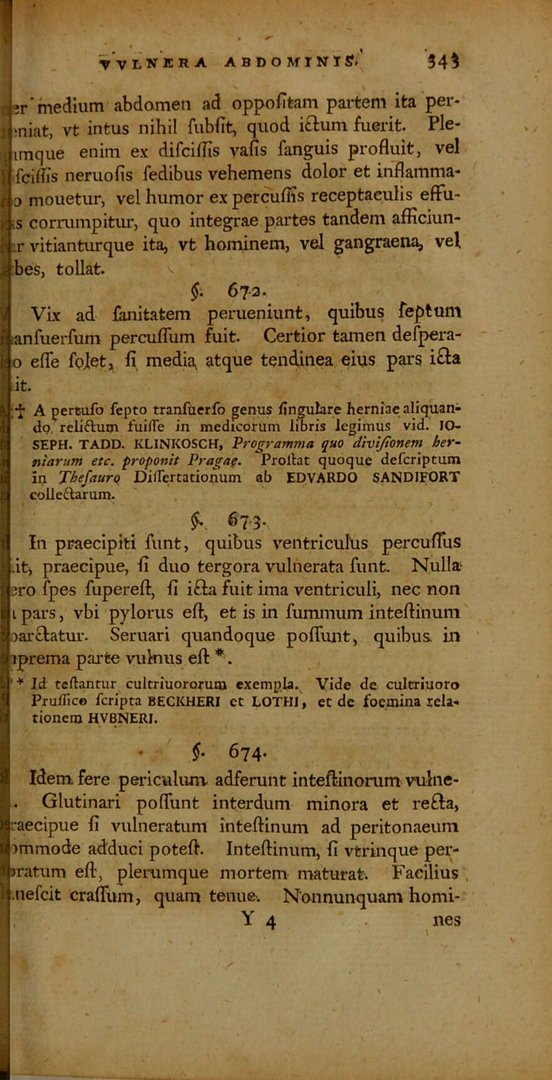 % ti-jr'medium abdomen ad oppofitam partem ita per- 1 ;niat, vt intus nihil fubfit, quod i£luni fuerit. Ple- j imque enim ex difciffis yafis fanguis profluit, vel I fciiiis neruofis fedibus vehemens dolor et inflamma- D mouetur, vel humor ex percufiis receptaculis effu- is corrumpitur, quo integrae partes tandem afflciun- !ir vitianturque ita, vt hominem, vel gangraena, vel :bes, tollat. v VLx ad fanitatem perueniunt, quibus feptum lanfuerfum percuflhm fuit. Certior tamen defpera- o efle fp.let, fi, media, atque tendinea eius pars i^a it. A pertufo fepto tranfaerfo genus fingulare herniae aliquan- do. reliftuin fuilTe in medicorum libris legimus vid. 10- SEPH. TADD. KLINKOSCH, Programma quo divijionem her- niarum etc. proponit Pragaf. Prollat quoque defcriptum in Thefaurq DilFertationum ab EDVARDO SANDIFORT colleftarum. 67-3. In praecipiti funt, quibus ventriculus percufliis it, praecipue, fi duo tergora vulnerata funt. Nulla 3ro fpes fuperefl, fi ifta fuit ima ventriculi, nec non L pai-s, vbi pylorus eft, et is in fummum inteflinum oarftatur. Seruari quandoque pofliuit, quibus, in iprema parte vukms eft *. Id reflantur cultriuororum exempla. Vide de cultriuoro Prudico fcripta BECKHERI et LOTHI, et de focmina lela- tionem HVBNERI. * 674. Idem fere periculunv adferunt inteftinorum vulne- Glutinari poflunt interdum minora et refta, raecipue fi vulneratum inteftinum ad peritonaeum >mmode adduci poteft. Inteftinum, fi vtrinque per- aratum eft, plerumque mortem maturat-. Facilius . mefcit crafliim, quam tenue-. Nonnunquam horni- Y4 • ,nes I