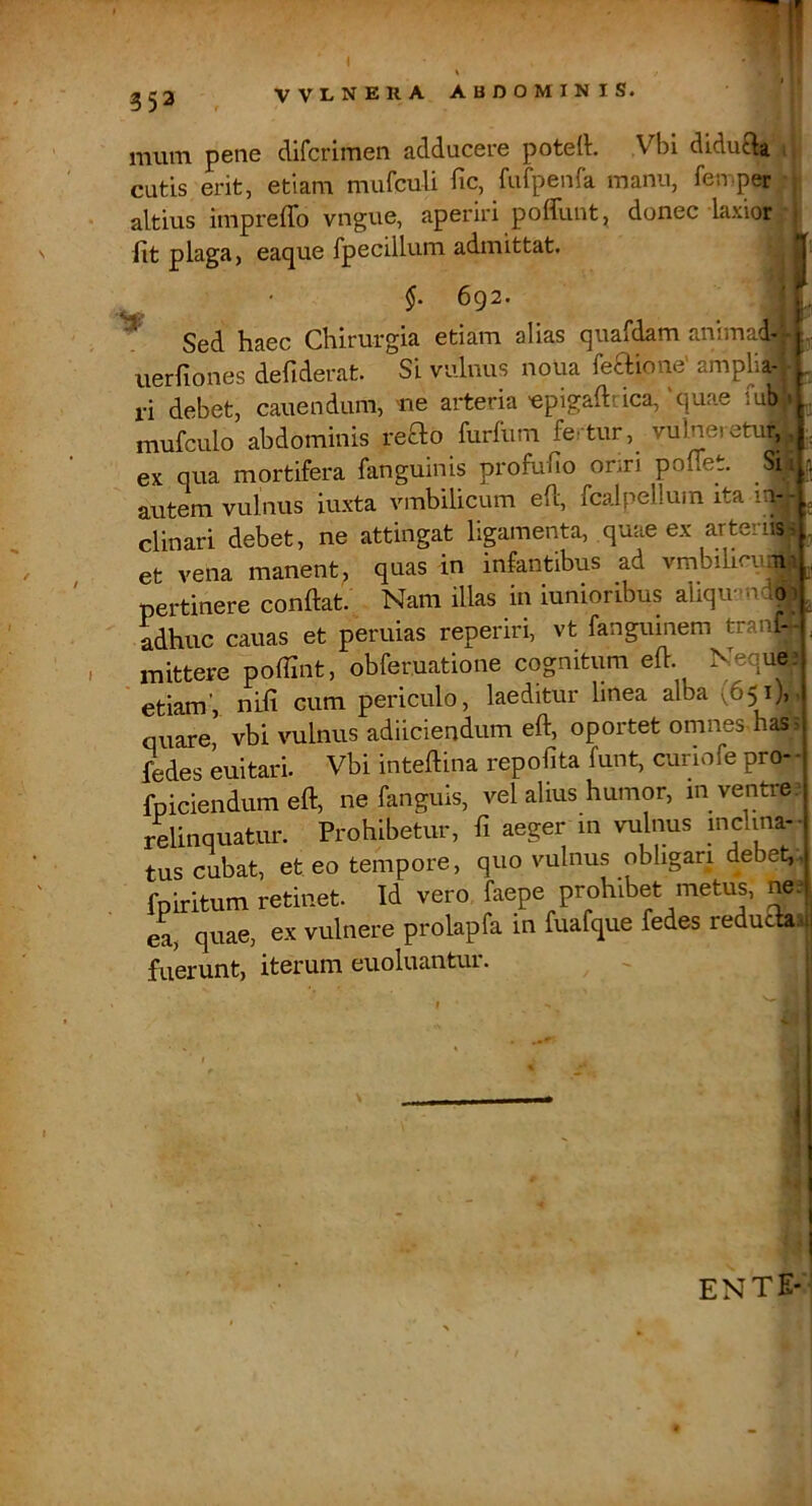 1 353 VVLNERA ABDOMINIS. !i peti6 difcrimon adduccio potcll. ,Vbi didufta, i cutis erit, etiam mufculi fic, fufpenfa manu, femper , altius impreffo vngue, aperiri pofTunt, donec laxior iit plaga, eaque fpecillum admittat. ^ §. 692. ^ Sed haec Chirurgia etiam alias quafdam animad-r iierfiones defiderat. Si vulnus noua feaione' amplia-', ri debet, canendum, me arteria'epigaftrica,'quae fub’i mufculo abdominis reao furfum fertur, vulneretur,, ex qua mortifera fanguinis profuiio onri poffet. Sii autem vulnus iuxta vmbilicum efl, fcalpellum ita 1^-- clinari debet, ne attingat ligamenta, quae ex arteriis i , et vena manent, quas in infantibus ad vmbilirumi ,, pertinere conflat. Nam illas in iunionbus aliqu-nd^ ^ adhuc cauas et peruias reperiri, vt fanguinem tranf-- , mittere pofflnt, obfer.uatione cognitum efl. Neque etiam', nifi cum periculo, laeditur linea alba (651),, quare, vbi vulnus adiiciendum efl, oportet omnes, has i Pedes euitari. Vbi inteflina repofita funt, cunofe pro- - fpiciendum efl, ne fanguis, vel alius humor, in ventre, relinquatur. Prohibetur, fi aeger in vulnus mdina- tus cubat, et eo tempore, quo vulnus obligari debet,-, fpiritum retinet. Id vero faepe prohibet metus, ne^ ea, quae, ex vulnere prolapfa in fuafque fedes reduciaiil fuerunt, iterum euoluantur. ~ j ente-