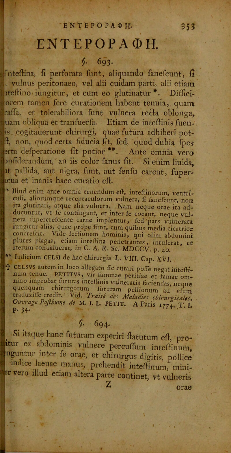 I 'ENTEPOPA$H. 353 , ENTEPOPA0H. §. 693. I nteftina, fi perforata funt, aliquando fanefcunt, fi - vulnus peritonaeo, vel alii cuidam parti, alii etiam' itefiino'iungitur, et cum eo glutinatur*. Diffici- orem tamen fere curationem habent tenuia, quam rafia, et tolerabiliora funt vulnera re£l:a oblonga, uam obliqua et tranfuerfa. Etiam de inteftinis fuen-, Is^cogitauerunt chirurgi, quae futura adhiberi pot- b, non, quod certa fiducia fit, fed, quod dubij^ fpes 3rta defperatione fit potior **. Ante omnia vero mfiderandum,' an iis color fanus fit. Si enim liuida, it pallida, aut nigra, funt, aut fenfu carent, fuper- icua et inanis haec curatio eft. * Illud enim ante omnia tenendum eft, inteftinorum, ventri- culi, aliorunique receptaculorum vulnera, fi lanefcunt, non ita glutinari, atque alia vulnera. Nam neque orae ita ad- ducuntur, vt fe contingant, et inter fe coeant, neque vul- nera lupercrefcente carne implentur, fed'pars vulnerata iungitur aliis, quae prope funt, cum_ quibus media cicatrice concrelcit. Vide^fe61iionem Hominis, qui olim abdominx plures plagas, etiam inteftina penetrantes , intulerat, et iterum conualuerat, in C. A. R. Sc. MDCCV. p. 40. ** ludicium CELSI de hac chirurgia L. VlII. Cap. XVI. •i- CELSVS autem in loco allegato fic curari pofte negat intefti- num tenue. PETITVS, vir fummae peritiae et famae om- nino improbat futuras inteftinis vulneratis faciendas, neque quenquam chirurgorum futuram pellionum ad vfuin traduxilie credit. Vid. Trau^ des Maladles chirurgicaUs. , Ouvrage Pojihume de M. I. L. PETIT. A Paris 177I T L p. 34. ••• ' ^94' ^ Si itaque hanc futuram experiri fiatutum efi, pro- itur ex abdominis vulnere percuffum intefiinum, nguntiu’ inter fe ori^e, et chirurgus digitis, pollice indice laenae manus, prehendit inteftinum, mini- er vero illud etiam altera parte continet, vt vulneris ^ orae I