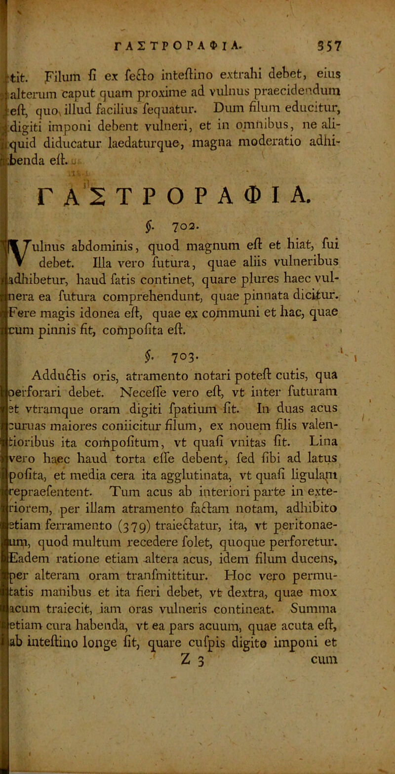 ,'tit. Filum ii ex feQo inteftino extrahi debet, eius 5 alterum caput quam proxime ad vulnus praecidendum quOs illud facilius fequatur. Dum filum educitur, j digiti imponi debent vulneri, et in omnibus, ne ali- Ji^uid diducatur laedaturque, magna moderatio adhi- ^benda eft. . r A 2 T P O P A 0) I A. ;• §. 703. I(17ulnus abdominis, quod magnum eft et hiat, fui •J V debet. Illa vero futura, quae aliis vulneribus aadhibetur, haud fatis continet, quare plures haec vul- nera ea futura comprehendunt, quae pinnata dicitur. Fere magis idonea eft, quae ex communi et hac, quae cum pinnis fit, compofita eft. §, 703. ‘ Adduftis oris, atramento notari poteft cutis, qua perforari debet. Neceffe vero eft, vt inter futuram st vtramque oram digiti fpatium fit. In duas acus sumas maiores coniicitur filum, ex nouem filis valen- tioribus ita corhpolitum, vt quafi vnitas fit. Lina vero haec haud torta effe debent, fed fibi ad latus pofita, et media cera ita agglutinata, vt quafi ligulapi repraefentent. Tum acus ab interiori pai’te in exte- riorem, per illam atramento faffam notam, adhibito stiam ferramento (379) traieclatur, ita, vt peritonae- upi, quod multum recedere folet, quoque perforetm*. Eadem ratione etiam altera acus, idem filum ducens, per alteram oram tranfmittitur. Hoc vejro permu- tatis manibus et ita fieri debet, vt dextra, quae mox acum traiecit, iam oras vulneris contineat. Summa etiam cura habenda, vt ea pars acuum, quae acuta eft, ab inteftino longe fit, quare cufpis digito imponi et I Z 3 cum